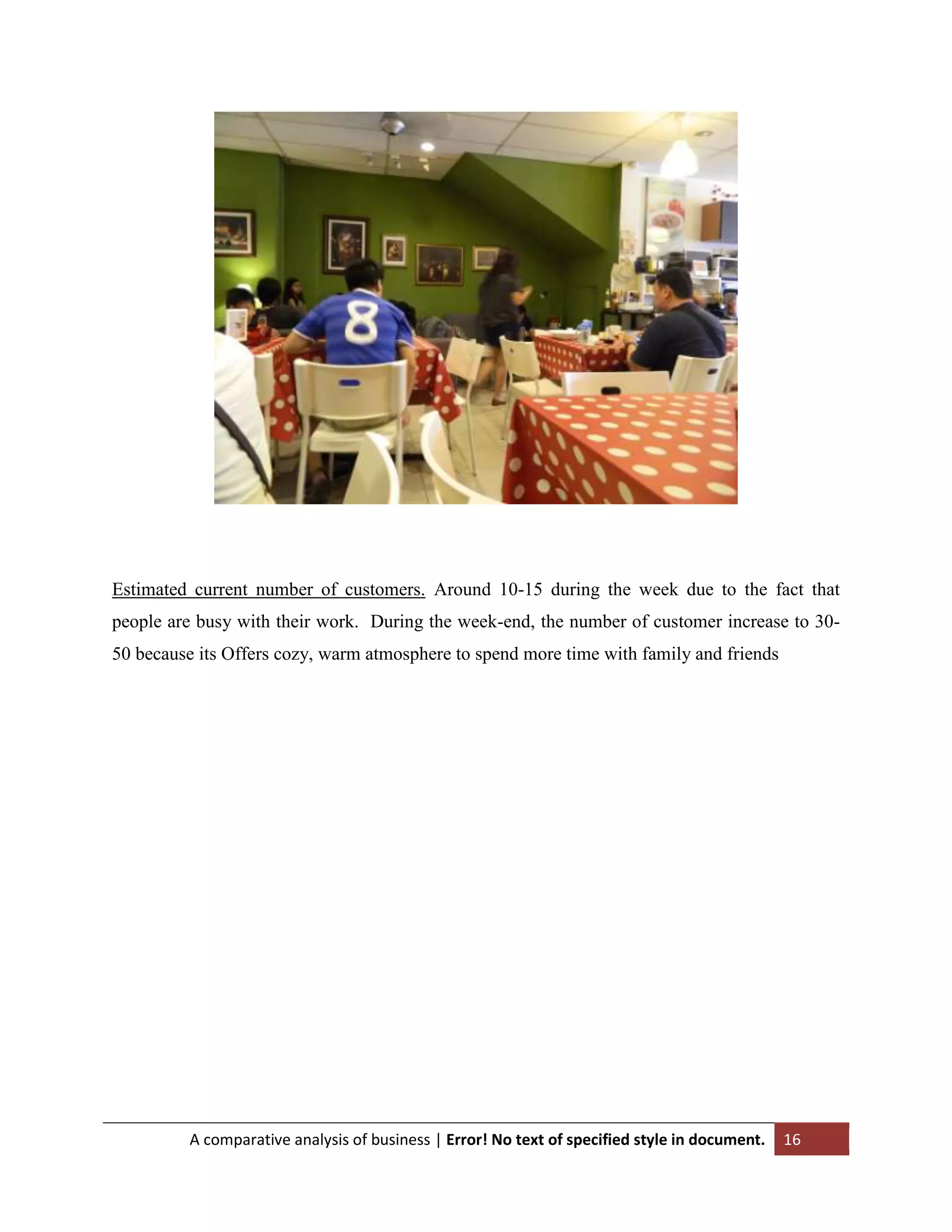 Estimated current number of customers. Around 10-15 during the week due to the fact that
people are busy with their work. During the week-end, the number of customer increase to 3050 because its Offers cozy, warm atmosphere to spend more time with family and friends

A comparative analysis of business | Error! No text of specified style in document.

16

 