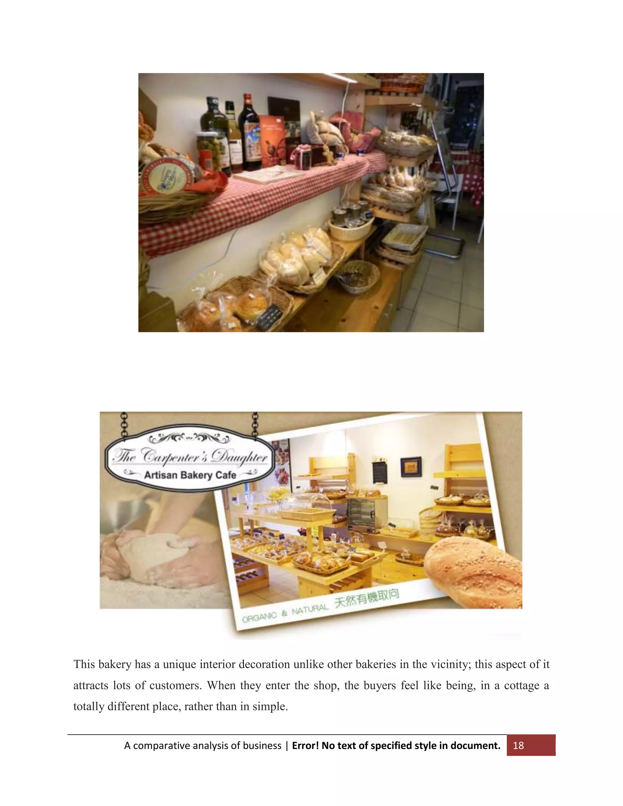 This bakery has a unique interior decoration unlike other bakeries in the vicinity; this aspect of it
attracts lots of customers. When they enter the shop, the buyers feel like being, in a cottage a
totally different place, rather than in simple.
A comparative analysis of business | Error! No text of specified style in document.

18

 