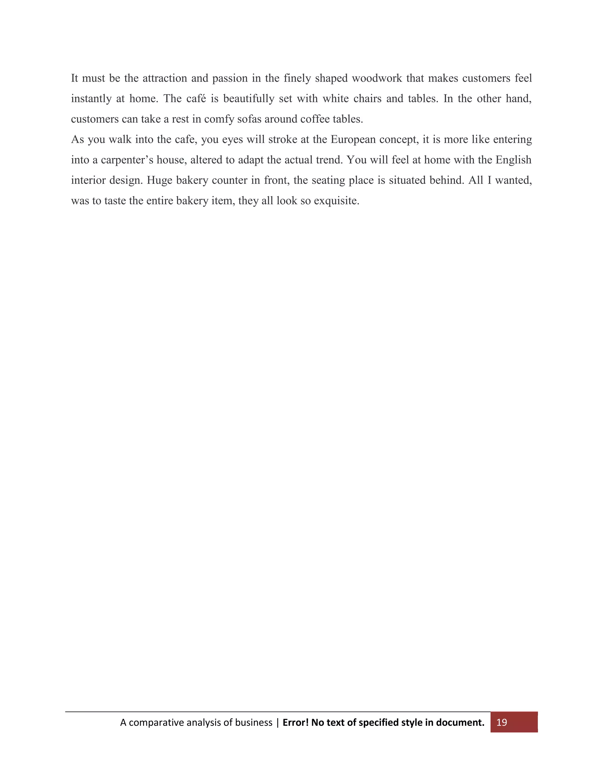 It must be the attraction and passion in the finely shaped woodwork that makes customers feel
instantly at home. The café is beautifully set with white chairs and tables. In the other hand,
customers can take a rest in comfy sofas around coffee tables.
As you walk into the cafe, you eyes will stroke at the European concept, it is more like entering
into a carpenter‟s house, altered to adapt the actual trend. You will feel at home with the English
interior design. Huge bakery counter in front, the seating place is situated behind. All I wanted,
was to taste the entire bakery item, they all look so exquisite.

A comparative analysis of business | Error! No text of specified style in document.

19

 