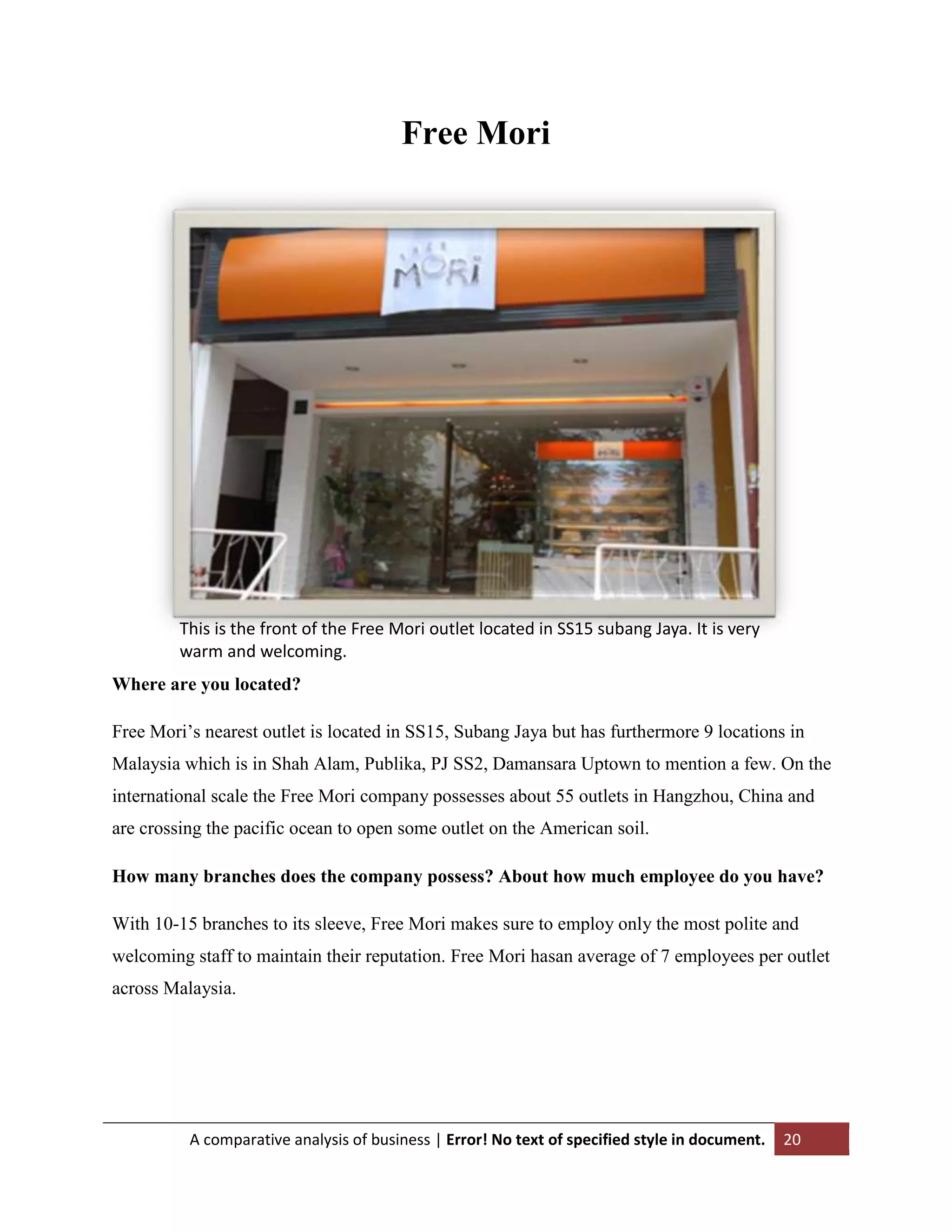 Free Mori

This is the front of the Free Mori outlet located in SS15 subang Jaya. It is very
warm and welcoming.
Where are you located?
Free Mori‟s nearest outlet is located in SS15, Subang Jaya but has furthermore 9 locations in
Malaysia which is in Shah Alam, Publika, PJ SS2, Damansara Uptown to mention a few. On the
international scale the Free Mori company possesses about 55 outlets in Hangzhou, China and
are crossing the pacific ocean to open some outlet on the American soil.
How many branches does the company possess? About how much employee do you have?
With 10-15 branches to its sleeve, Free Mori makes sure to employ only the most polite and
welcoming staff to maintain their reputation. Free Mori hasan average of 7 employees per outlet
across Malaysia.

A comparative analysis of business | Error! No text of specified style in document.

20

 