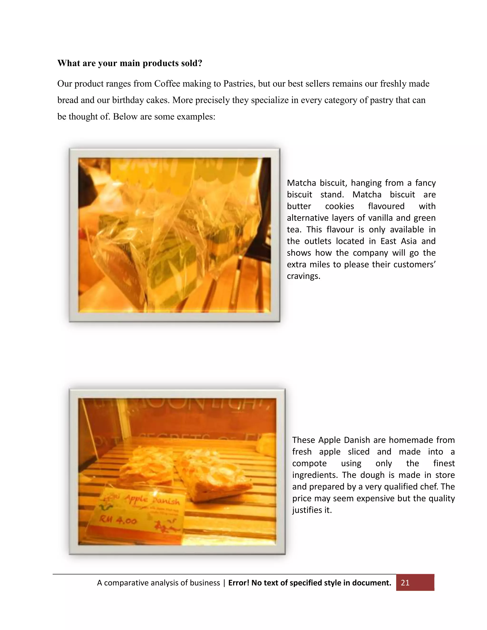 What are your main products sold?
Our product ranges from Coffee making to Pastries, but our best sellers remains our freshly made
bread and our birthday cakes. More precisely they specialize in every category of pastry that can
be thought of. Below are some examples:

Matcha biscuit, hanging from a fancy
biscuit stand. Matcha biscuit are
butter cookies flavoured with
alternative layers of vanilla and green
tea. This flavour is only available in
the outlets located in East Asia and
shows how the company will go the
extra miles to please their customers’
cravings.

These Apple Danish are homemade from
fresh apple sliced and made into a
compote using only the finest
ingredients. The dough is made in store
and prepared by a very qualified chef. The
price may seem expensive but the quality
justifies it.

A comparative analysis of business | Error! No text of specified style in document.

21

 