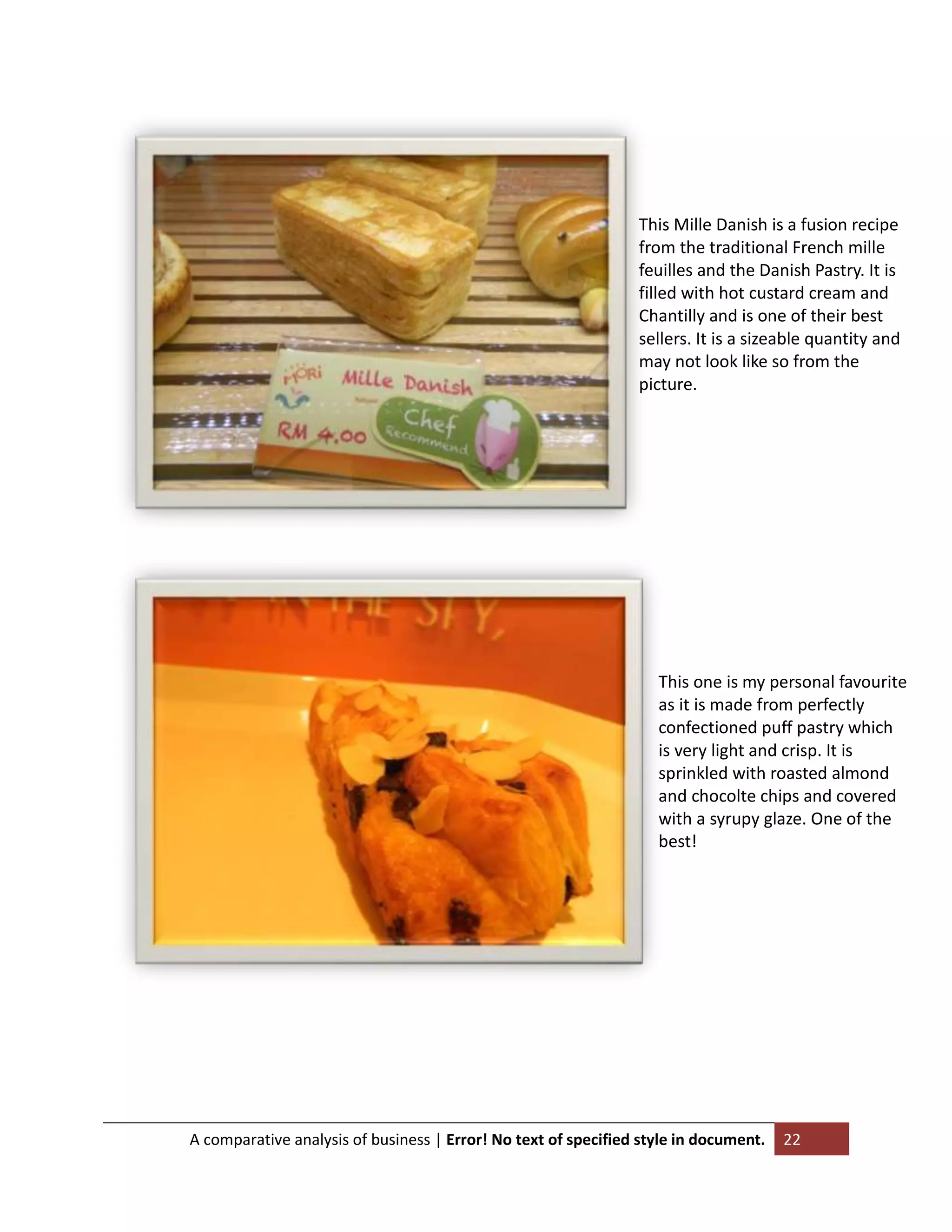 This Mille Danish is a fusion recipe
from the traditional French mille
feuilles and the Danish Pastry. It is
filled with hot custard cream and
Chantilly and is one of their best
sellers. It is a sizeable quantity and
may not look like so from the
picture.

This one is my personal favourite
as it is made from perfectly
confectioned puff pastry which
is very light and crisp. It is
sprinkled with roasted almond
and chocolte chips and covered
with a syrupy glaze. One of the
best!

A comparative analysis of business | Error! No text of specified style in document.

22

 