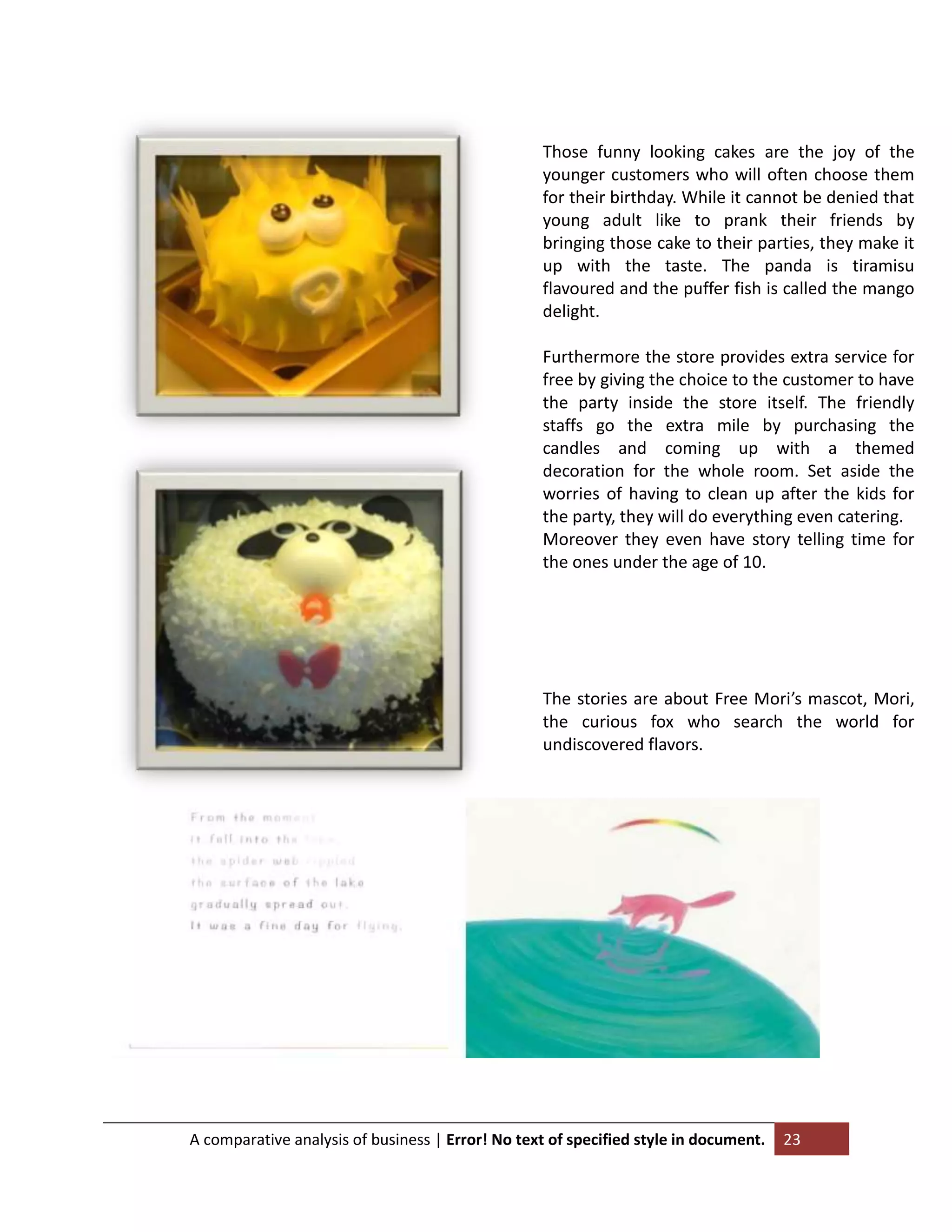 Those funny looking cakes are the joy of the
younger customers who will often choose them
for their birthday. While it cannot be denied that
young adult like to prank their friends by
bringing those cake to their parties, they make it
up with the taste. The panda is tiramisu
flavoured and the puffer fish is called the mango
delight.
Furthermore the store provides extra service for
free by giving the choice to the customer to have
the party inside the store itself. The friendly
staffs go the extra mile by purchasing the
candles and coming up with a themed
decoration for the whole room. Set aside the
worries of having to clean up after the kids for
the party, they will do everything even catering.
Moreover they even have story telling time for
the ones under the age of 10.

The stories are about Free Mori’s mascot, Mori,
the curious fox who search the world for
undiscovered flavors.

A comparative analysis of business | Error! No text of specified style in document.

23

 