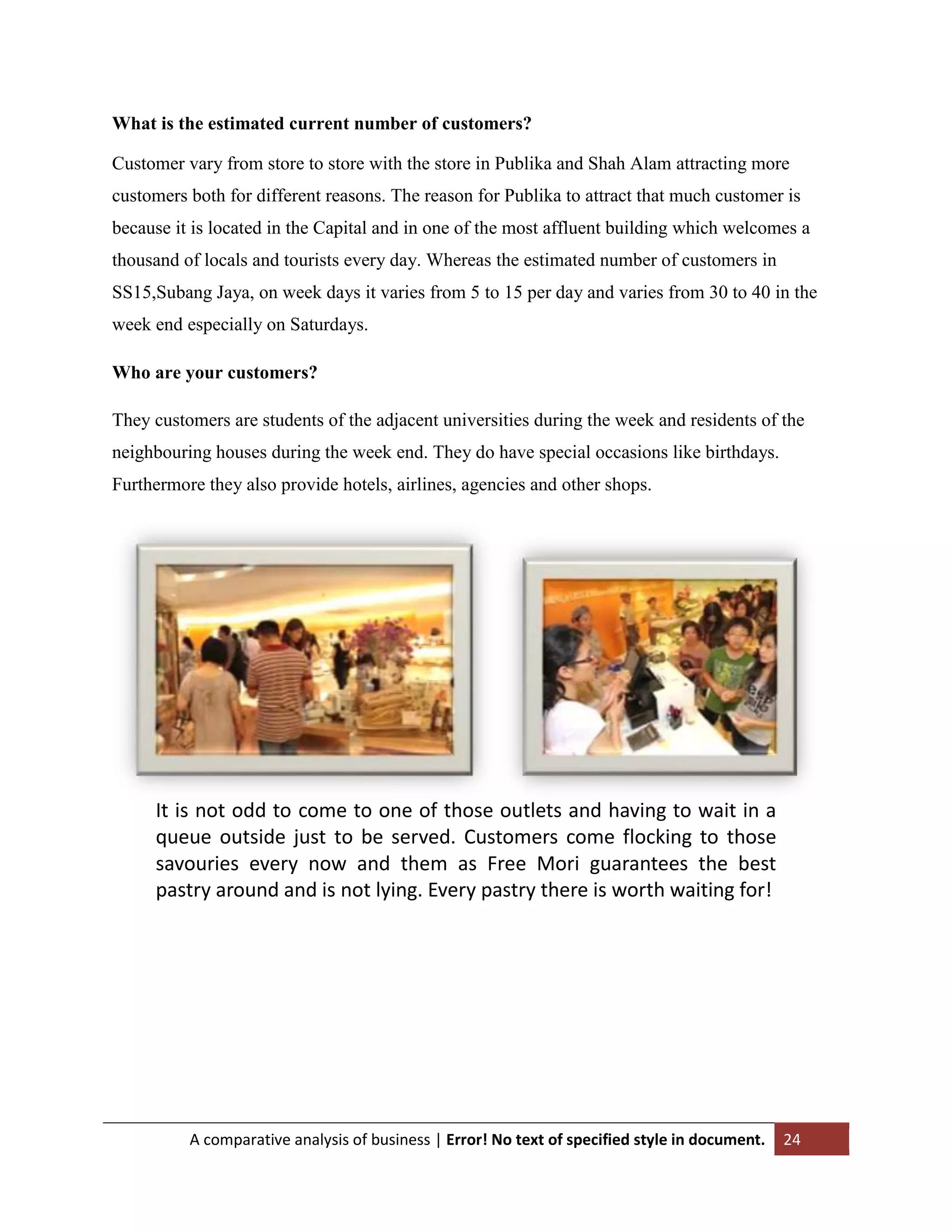 What is the estimated current number of customers?
Customer vary from store to store with the store in Publika and Shah Alam attracting more
customers both for different reasons. The reason for Publika to attract that much customer is
because it is located in the Capital and in one of the most affluent building which welcomes a
thousand of locals and tourists every day. Whereas the estimated number of customers in
SS15,Subang Jaya, on week days it varies from 5 to 15 per day and varies from 30 to 40 in the
week end especially on Saturdays.
Who are your customers?
They customers are students of the adjacent universities during the week and residents of the
neighbouring houses during the week end. They do have special occasions like birthdays.
Furthermore they also provide hotels, airlines, agencies and other shops.

It is not odd to come to one of those outlets and having to wait in a
queue outside just to be served. Customers come flocking to those
savouries every now and them as Free Mori guarantees the best
pastry around and is not lying. Every pastry there is worth waiting for!

A comparative analysis of business | Error! No text of specified style in document.

24

 