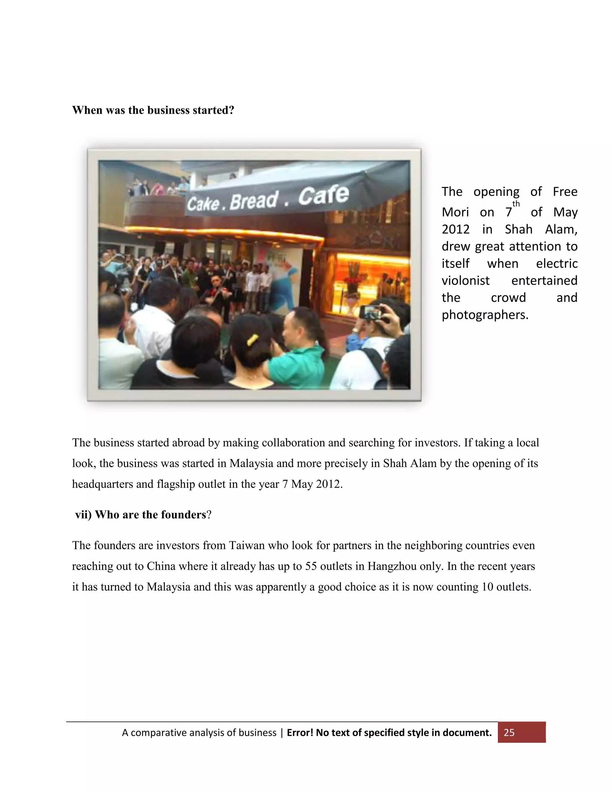 When was the business started?

The opening of Free
th
Mori on 7 of May
2012 in Shah Alam,
drew great attention to
itself when electric
violonist
entertained
the
crowd
and
photographers.

The business started abroad by making collaboration and searching for investors. If taking a local
look, the business was started in Malaysia and more precisely in Shah Alam by the opening of its
headquarters and flagship outlet in the year 7 May 2012.
vii) Who are the founders?
The founders are investors from Taiwan who look for partners in the neighboring countries even
reaching out to China where it already has up to 55 outlets in Hangzhou only. In the recent years
it has turned to Malaysia and this was apparently a good choice as it is now counting 10 outlets.

A comparative analysis of business | Error! No text of specified style in document.

25

 