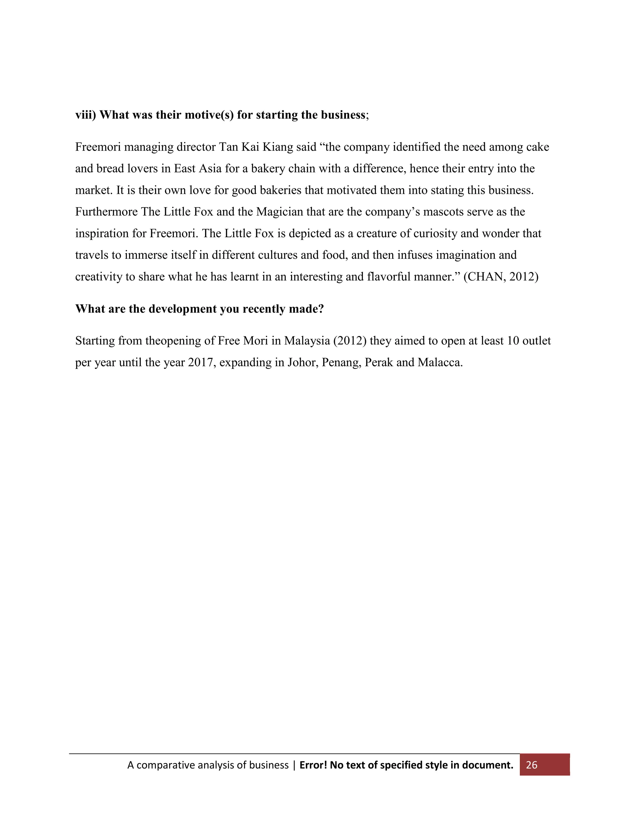 viii) What was their motive(s) for starting the business;
Freemori managing director Tan Kai Kiang said “the company identified the need among cake
and bread lovers in East Asia for a bakery chain with a difference, hence their entry into the
market. It is their own love for good bakeries that motivated them into stating this business.
Furthermore The Little Fox and the Magician that are the company‟s mascots serve as the
inspiration for Freemori. The Little Fox is depicted as a creature of curiosity and wonder that
travels to immerse itself in different cultures and food, and then infuses imagination and
creativity to share what he has learnt in an interesting and flavorful manner.” (CHAN, 2012)
What are the development you recently made?
Starting from theopening of Free Mori in Malaysia (2012) they aimed to open at least 10 outlet
per year until the year 2017, expanding in Johor, Penang, Perak and Malacca.

A comparative analysis of business | Error! No text of specified style in document.

26

 