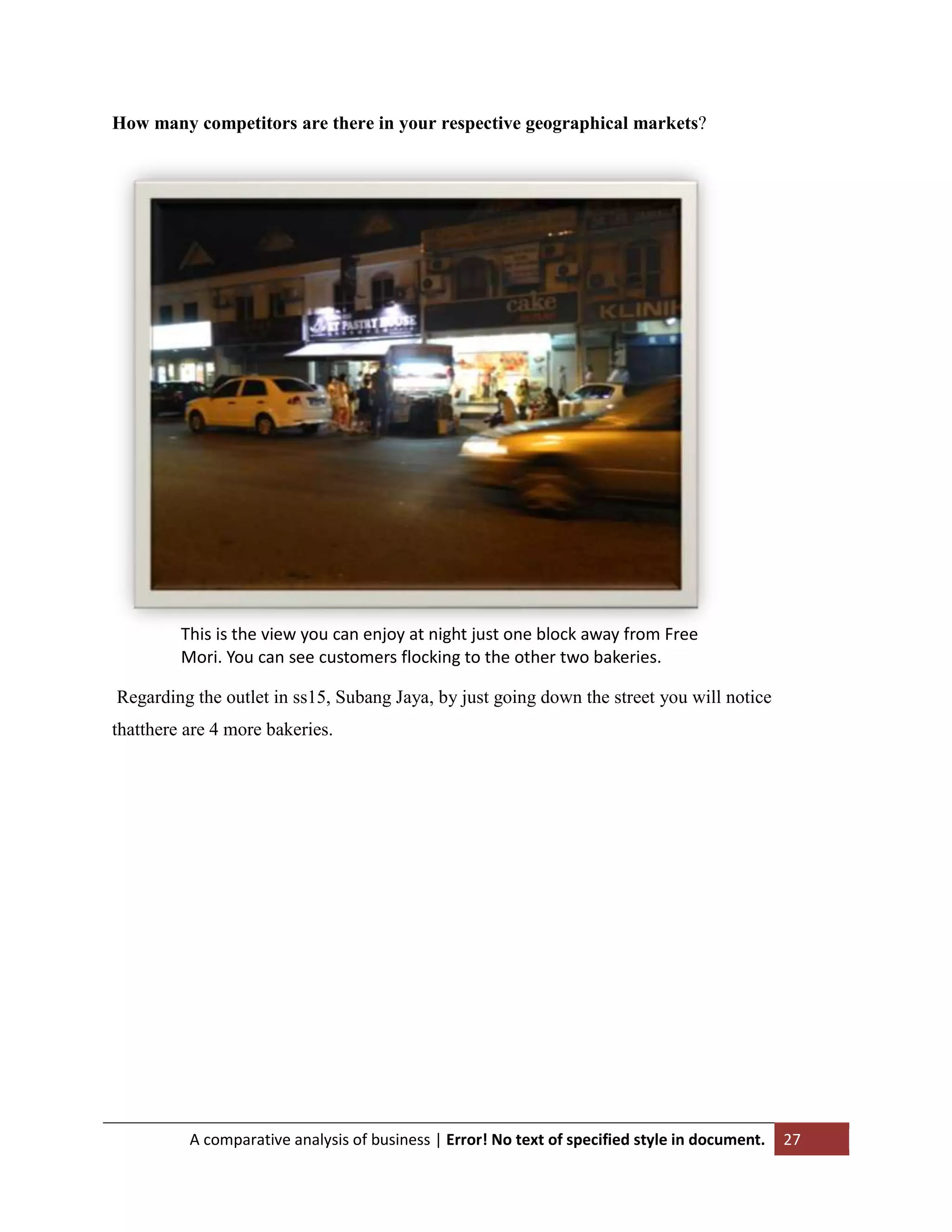 How many competitors are there in your respective geographical markets?

This is the view you can enjoy at night just one block away from Free
Mori. You can see customers flocking to the other two bakeries.
Regarding the outlet in ss15, Subang Jaya, by just going down the street you will notice
thatthere are 4 more bakeries.

A comparative analysis of business | Error! No text of specified style in document.

27

 
