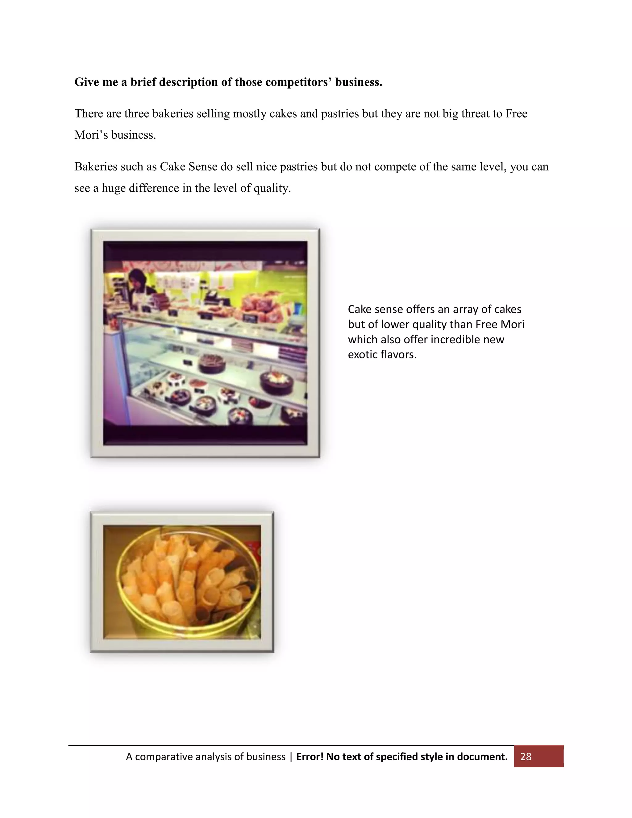 Give me a brief description of those competitors’ business.
There are three bakeries selling mostly cakes and pastries but they are not big threat to Free
Mori‟s business.
Bakeries such as Cake Sense do sell nice pastries but do not compete of the same level, you can
see a huge difference in the level of quality.

Cake sense offers an array of cakes
but of lower quality than Free Mori
which also offer incredible new
exotic flavors.

A comparative analysis of business | Error! No text of specified style in document.

28

 