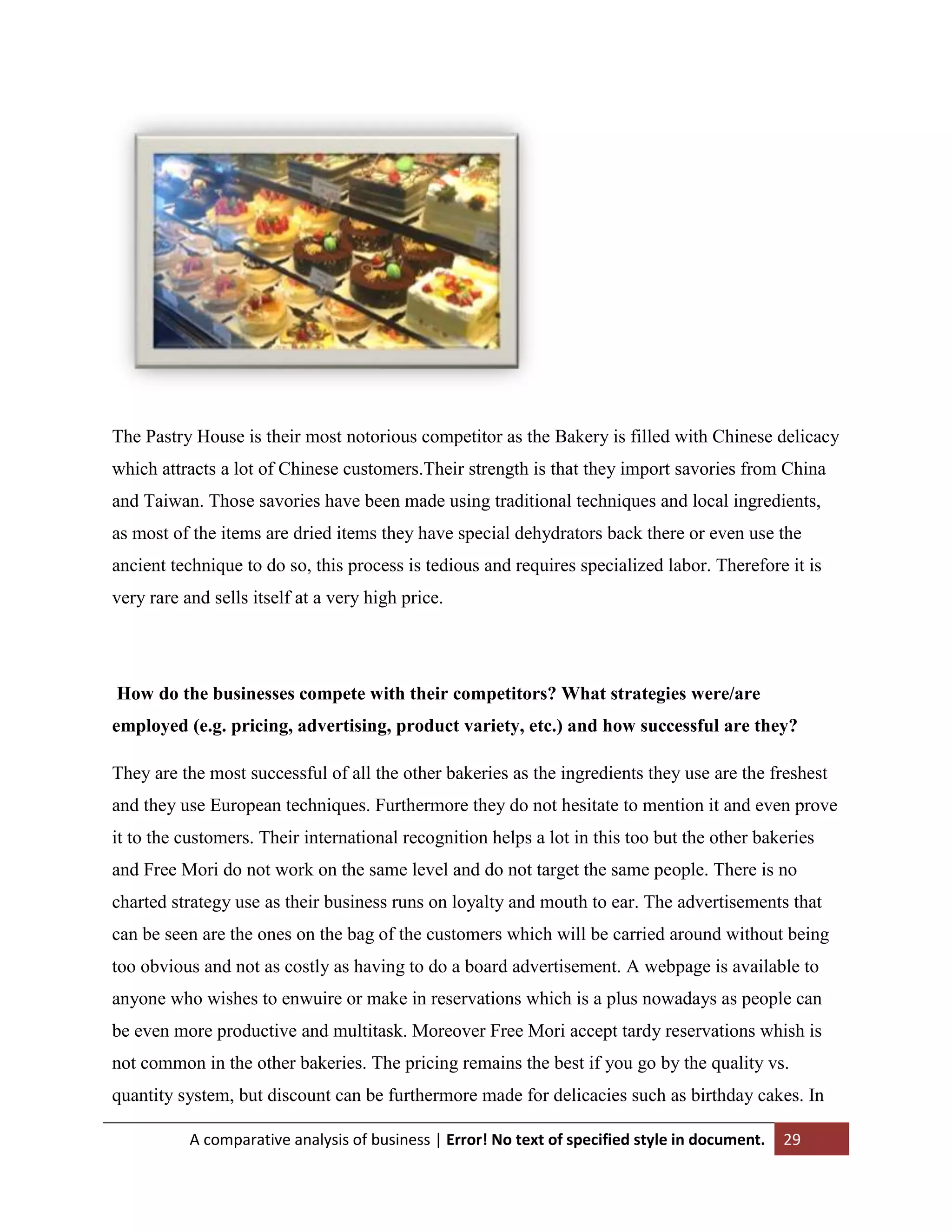 The Pastry House is their most notorious competitor as the Bakery is filled with Chinese delicacy
which attracts a lot of Chinese customers.Their strength is that they import savories from China
and Taiwan. Those savories have been made using traditional techniques and local ingredients,
as most of the items are dried items they have special dehydrators back there or even use the
ancient technique to do so, this process is tedious and requires specialized labor. Therefore it is
very rare and sells itself at a very high price.

How do the businesses compete with their competitors? What strategies were/are
employed (e.g. pricing, advertising, product variety, etc.) and how successful are they?
They are the most successful of all the other bakeries as the ingredients they use are the freshest
and they use European techniques. Furthermore they do not hesitate to mention it and even prove
it to the customers. Their international recognition helps a lot in this too but the other bakeries
and Free Mori do not work on the same level and do not target the same people. There is no
charted strategy use as their business runs on loyalty and mouth to ear. The advertisements that
can be seen are the ones on the bag of the customers which will be carried around without being
too obvious and not as costly as having to do a board advertisement. A webpage is available to
anyone who wishes to enwuire or make in reservations which is a plus nowadays as people can
be even more productive and multitask. Moreover Free Mori accept tardy reservations whish is
not common in the other bakeries. The pricing remains the best if you go by the quality vs.
quantity system, but discount can be furthermore made for delicacies such as birthday cakes. In
A comparative analysis of business | Error! No text of specified style in document.

29

 