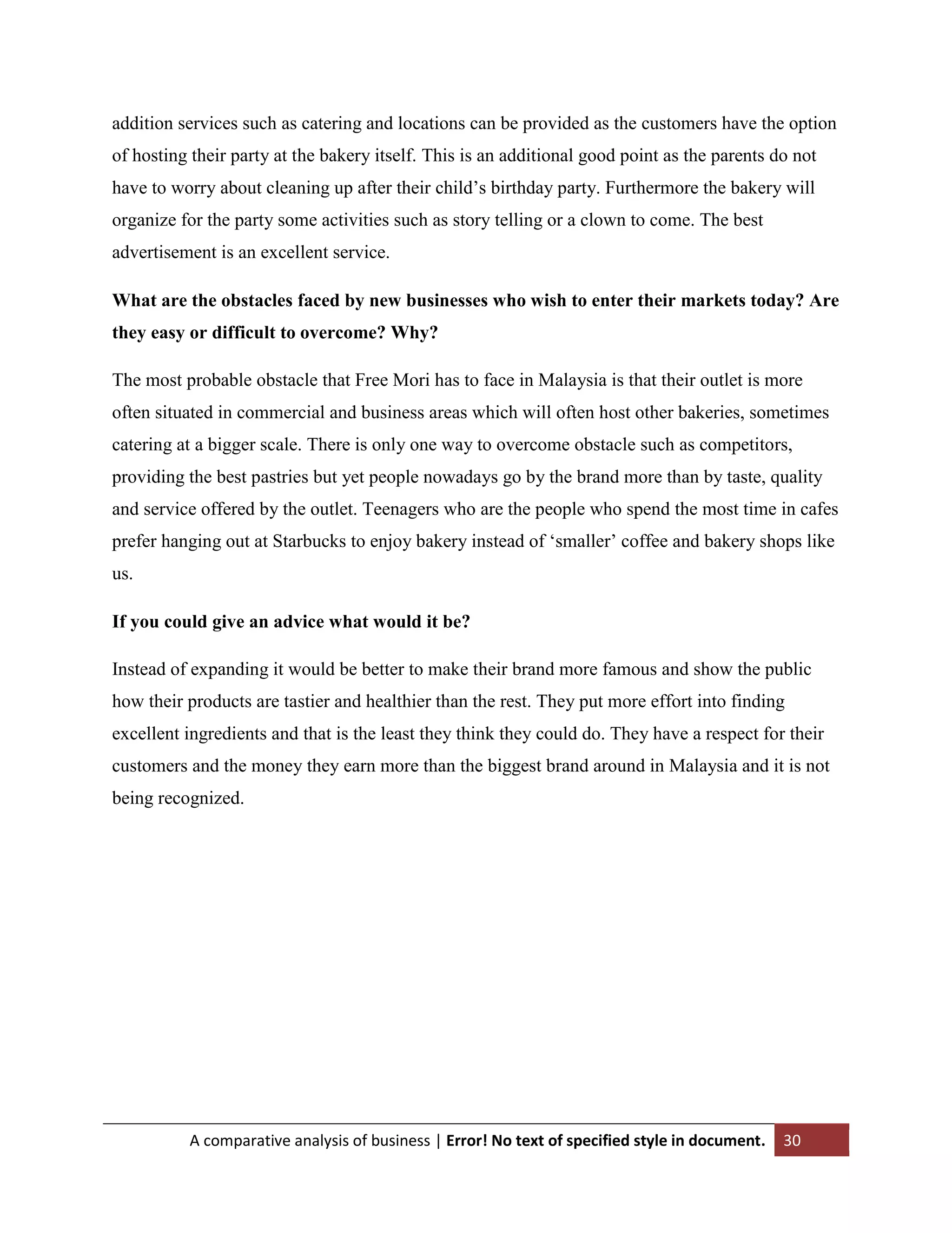 addition services such as catering and locations can be provided as the customers have the option
of hosting their party at the bakery itself. This is an additional good point as the parents do not
have to worry about cleaning up after their child‟s birthday party. Furthermore the bakery will
organize for the party some activities such as story telling or a clown to come. The best
advertisement is an excellent service.
What are the obstacles faced by new businesses who wish to enter their markets today? Are
they easy or difficult to overcome? Why?
The most probable obstacle that Free Mori has to face in Malaysia is that their outlet is more
often situated in commercial and business areas which will often host other bakeries, sometimes
catering at a bigger scale. There is only one way to overcome obstacle such as competitors,
providing the best pastries but yet people nowadays go by the brand more than by taste, quality
and service offered by the outlet. Teenagers who are the people who spend the most time in cafes
prefer hanging out at Starbucks to enjoy bakery instead of „smaller‟ coffee and bakery shops like
us.
If you could give an advice what would it be?
Instead of expanding it would be better to make their brand more famous and show the public
how their products are tastier and healthier than the rest. They put more effort into finding
excellent ingredients and that is the least they think they could do. They have a respect for their
customers and the money they earn more than the biggest brand around in Malaysia and it is not
being recognized.

A comparative analysis of business | Error! No text of specified style in document.

30

 
