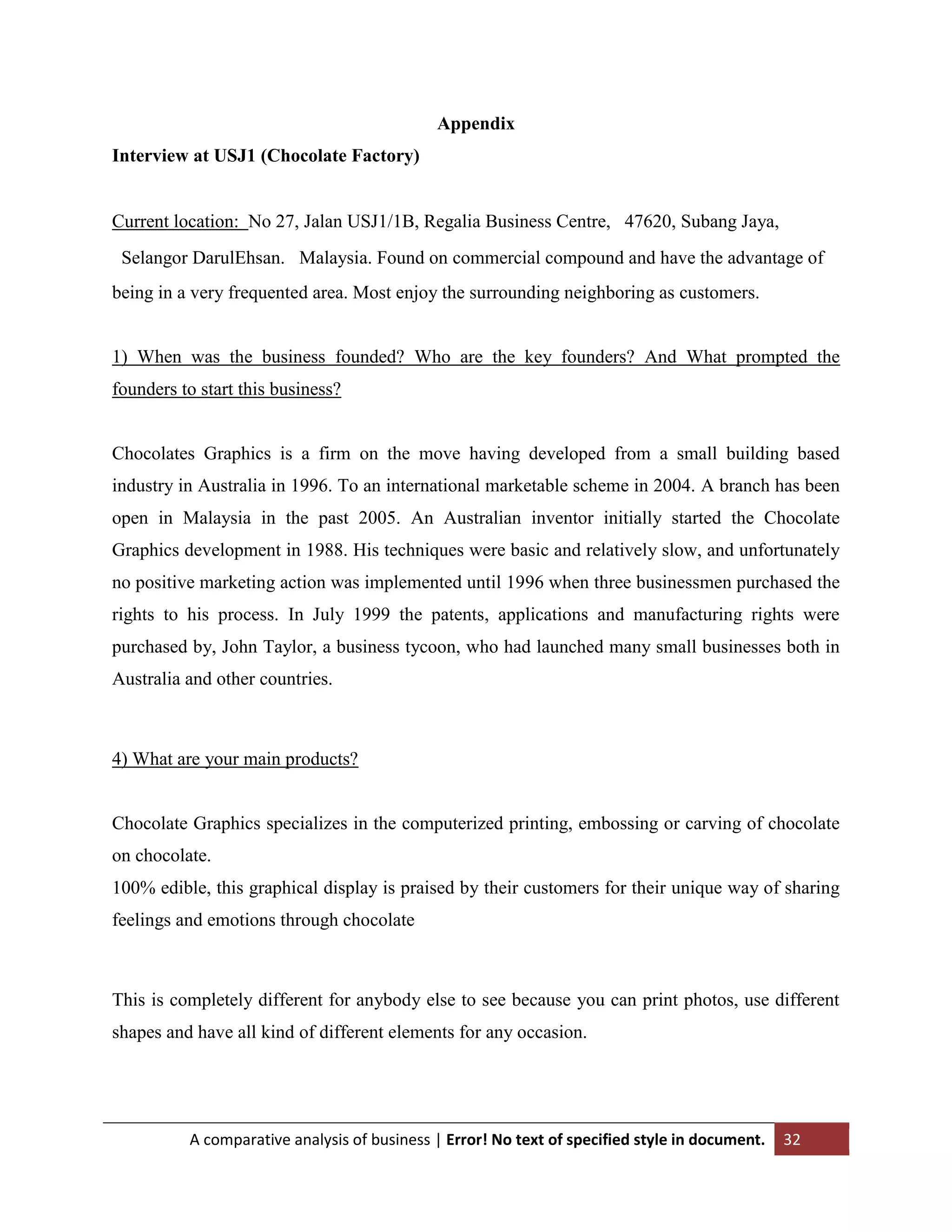 Appendix
Interview at USJ1 (Chocolate Factory)
Current location: No 27, Jalan USJ1/1B, Regalia Business Centre,  47620, Subang Jaya,
 Selangor DarulEhsan.  Malaysia. Found on commercial compound and have the advantage of
being in a very frequented area. Most enjoy the surrounding neighboring as customers.

1) When was the business founded? Who are the key founders? And What prompted the
founders to start this business?

Chocolates Graphics is a firm on the move having developed from a small building based
industry in Australia in 1996. To an international marketable scheme in 2004. A branch has been
open in Malaysia in the past 2005. An Australian inventor initially started the Chocolate
Graphics development in 1988. His techniques were basic and relatively slow, and unfortunately
no positive marketing action was implemented until 1996 when three businessmen purchased the
rights to his process. In July 1999 the patents, applications and manufacturing rights were
purchased by, John Taylor, a business tycoon, who had launched many small businesses both in
Australia and other countries.

4) What are your main products?

Chocolate Graphics specializes in the computerized printing, embossing or carving of chocolate
on chocolate.
100% edible, this graphical display is praised by their customers for their unique way of sharing
feelings and emotions through chocolate

This is completely different for anybody else to see because you can print photos, use different
shapes and have all kind of different elements for any occasion.

A comparative analysis of business | Error! No text of specified style in document.

32

 