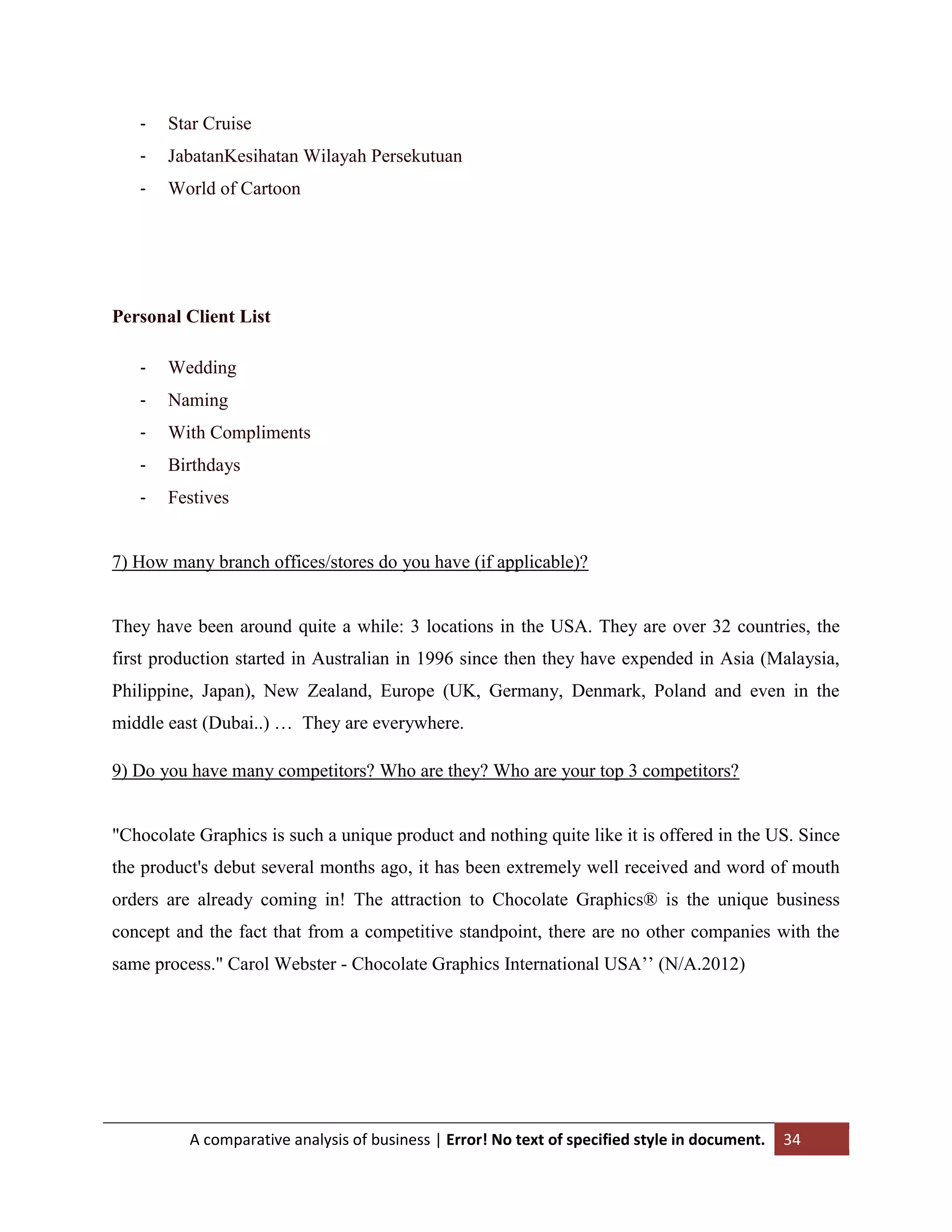 -

Star Cruise

-

JabatanKesihatan Wilayah Persekutuan

-

World of Cartoon

Personal Client List
-

Wedding

-

Naming

-

With Compliments

-

Birthdays

-

Festives

7) How many branch offices/stores do you have (if applicable)?

They have been around quite a while: 3 locations in the USA. They are over 32 countries, the
first production started in Australian in 1996 since then they have expended in Asia (Malaysia,
Philippine, Japan), New Zealand, Europe (UK, Germany, Denmark, Poland and even in the
middle east (Dubai..) … They are everywhere.
9) Do you have many competitors? Who are they? Who are your top 3 competitors?

"Chocolate Graphics is such a unique product and nothing quite like it is offered in the US. Since
the product's debut several months ago, it has been extremely well received and word of mouth
orders are already coming in! The attraction to Chocolate Graphics® is the unique business
concept and the fact that from a competitive standpoint, there are no other companies with the
same process." Carol Webster - Chocolate Graphics International USA‟‟ (N/A.2012)

A comparative analysis of business | Error! No text of specified style in document.

34

 