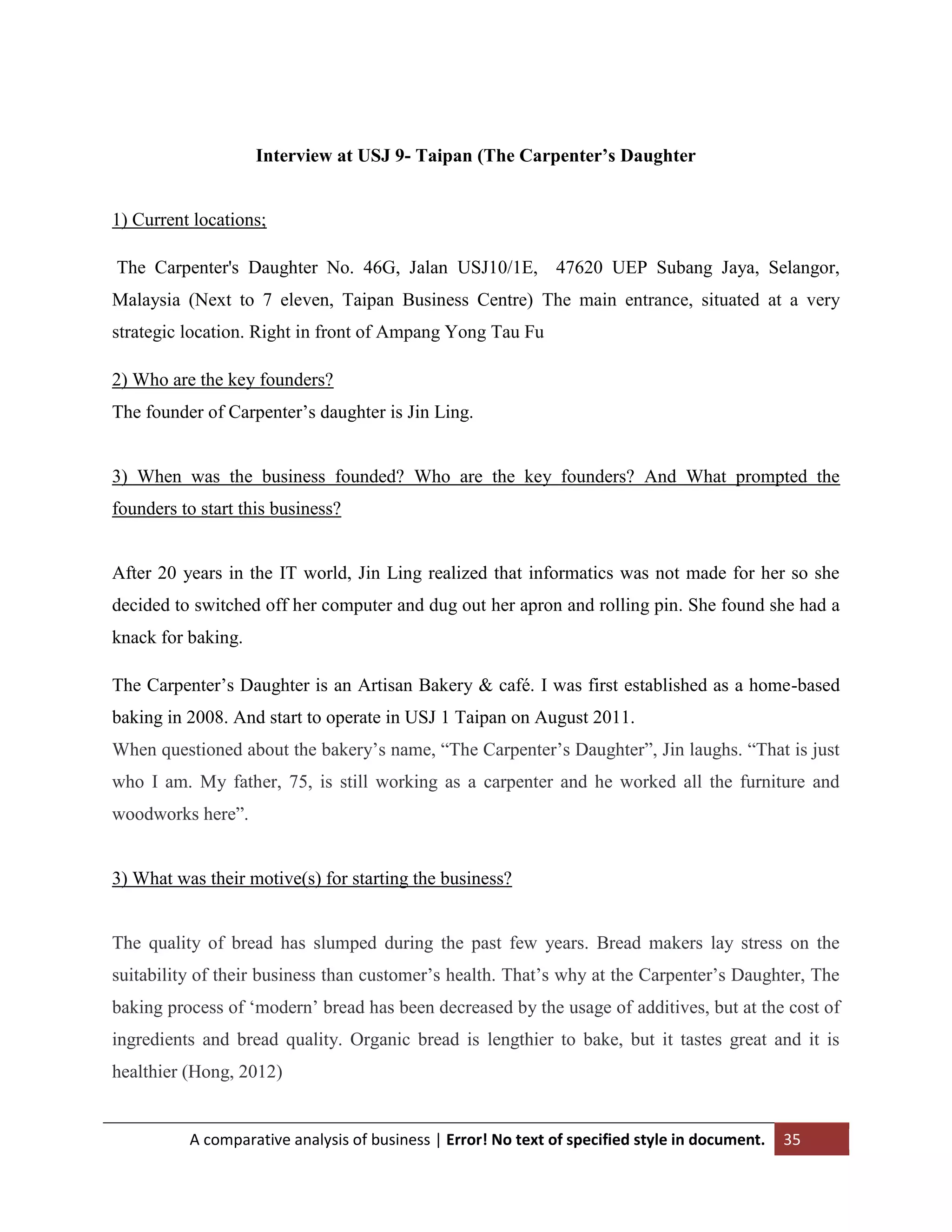 Interview at USJ 9- Taipan (The Carpenter’s Daughter

1) Current locations;
The Carpenter's Daughter No. 46G, Jalan USJ10/1E, 47620 UEP Subang Jaya, Selangor,
Malaysia (Next to 7 eleven, Taipan Business Centre) The main entrance, situated at a very
strategic location. Right in front of Ampang Yong Tau Fu
2) Who are the key founders?
The founder of Carpenter‟s daughter is Jin Ling.

3) When was the business founded? Who are the key founders? And What prompted the
founders to start this business?

After 20 years in the IT world, Jin Ling realized that informatics was not made for her so she
decided to switched off her computer and dug out her apron and rolling pin. She found she had a
knack for baking.
The Carpenter‟s Daughter is an Artisan Bakery & café. I was first established as a home-based
baking in 2008. And start to operate in USJ 1 Taipan on August 2011.
When questioned about the bakery‟s name, “The Carpenter‟s Daughter”, Jin laughs. “That is just
who I am. My father, 75, is still working as a carpenter and he worked all the furniture and
woodworks here”.

3) What was their motive(s) for starting the business?

The quality of bread has slumped during the past few years. Bread makers lay stress on the
suitability of their business than customer‟s health. That‟s why at the Carpenter‟s Daughter, The
baking process of „modern‟ bread has been decreased by the usage of additives, but at the cost of
ingredients and bread quality. Organic bread is lengthier to bake, but it tastes great and it is
healthier (Hong, 2012)

A comparative analysis of business | Error! No text of specified style in document.

35

 