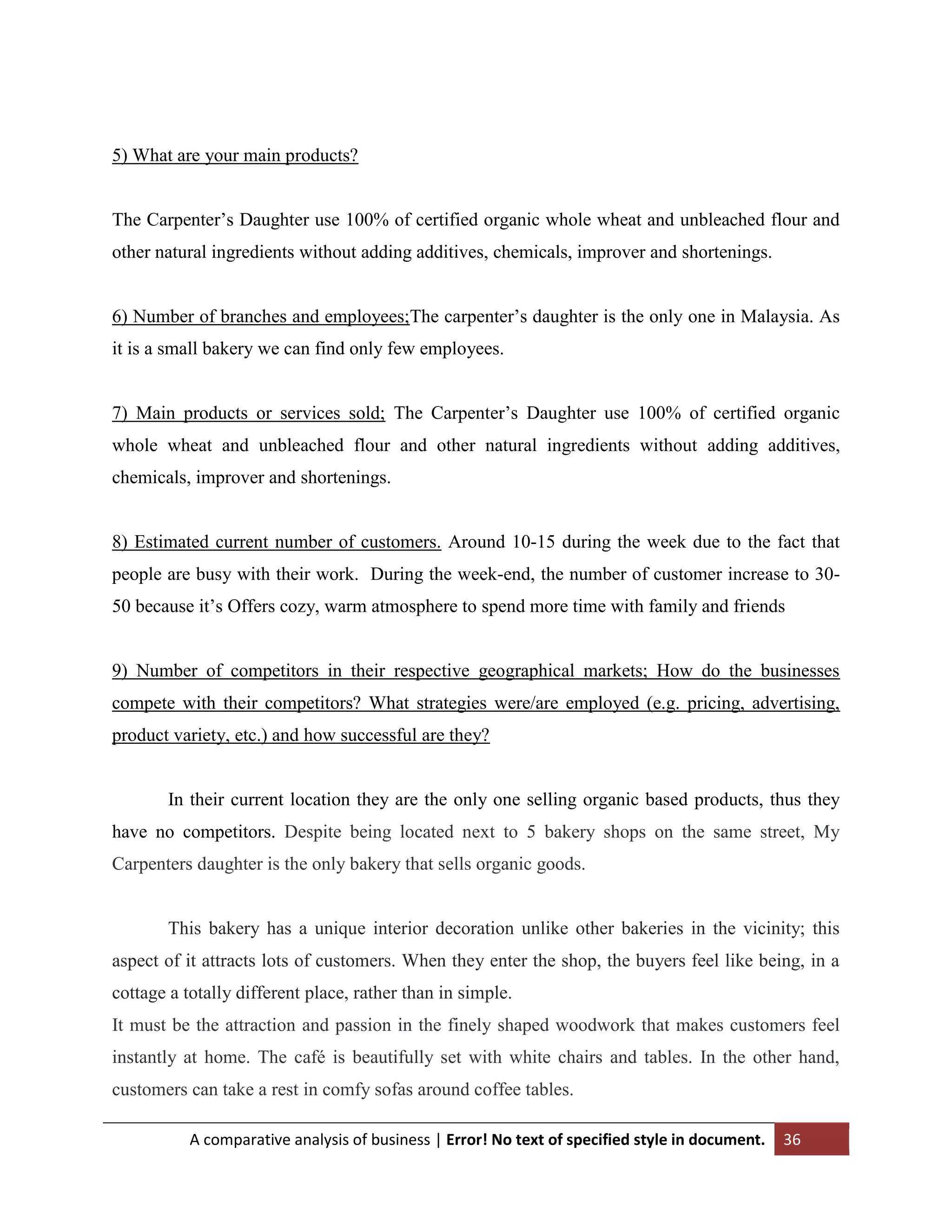 5) What are your main products?
The Carpenter‟s Daughter use 100% of certified organic whole wheat and unbleached flour and
other natural ingredients without adding additives, chemicals, improver and shortenings.
6) Number of branches and employees;The carpenter‟s daughter is the only one in Malaysia. As
it is a small bakery we can find only few employees.
7) Main products or services sold; The Carpenter‟s Daughter use 100% of certified organic
whole wheat and unbleached flour and other natural ingredients without adding additives,
chemicals, improver and shortenings.

8) Estimated current number of customers. Around 10-15 during the week due to the fact that
people are busy with their work. During the week-end, the number of customer increase to 3050 because it‟s Offers cozy, warm atmosphere to spend more time with family and friends

9) Number of competitors in their respective geographical markets; How do the businesses
compete with their competitors? What strategies were/are employed (e.g. pricing, advertising,
product variety, etc.) and how successful are they?

In their current location they are the only one selling organic based products, thus they
have no competitors. Despite being located next to 5 bakery shops on the same street, My
Carpenters daughter is the only bakery that sells organic goods.

This bakery has a unique interior decoration unlike other bakeries in the vicinity; this
aspect of it attracts lots of customers. When they enter the shop, the buyers feel like being, in a
cottage a totally different place, rather than in simple.
It must be the attraction and passion in the finely shaped woodwork that makes customers feel
instantly at home. The café is beautifully set with white chairs and tables. In the other hand,
customers can take a rest in comfy sofas around coffee tables.
A comparative analysis of business | Error! No text of specified style in document.

36

 