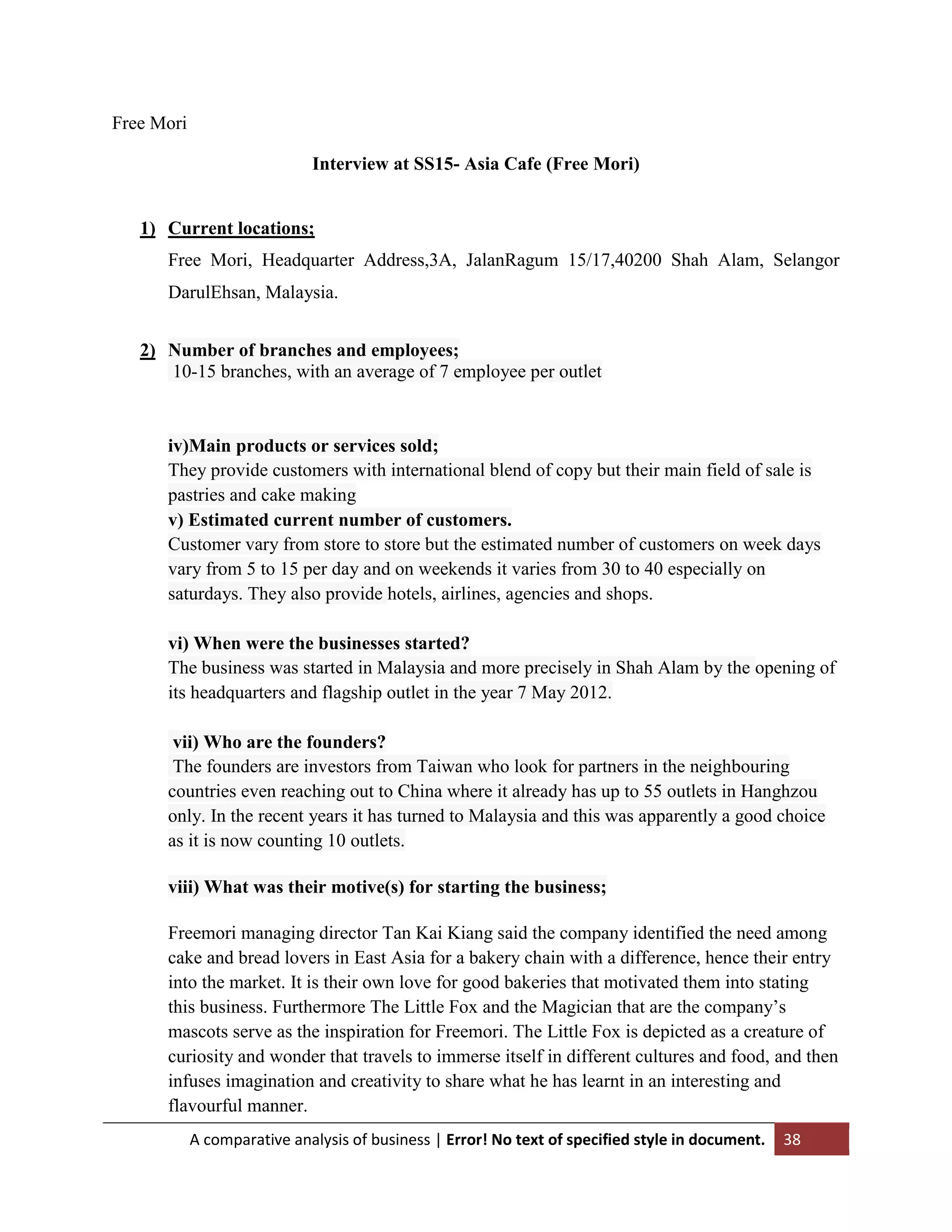 Free Mori
Interview at SS15- Asia Cafe (Free Mori)

1) Current locations;
Free Mori, Headquarter Address,3A, JalanRagum 15/17,40200 Shah Alam, Selangor
DarulEhsan, Malaysia.
2) Number of branches and employees;
10-15 branches, with an average of 7 employee per outlet

iv)Main products or services sold;
They provide customers with international blend of copy but their main field of sale is
pastries and cake making
v) Estimated current number of customers.
Customer vary from store to store but the estimated number of customers on week days
vary from 5 to 15 per day and on weekends it varies from 30 to 40 especially on
saturdays. They also provide hotels, airlines, agencies and shops.
vi) When were the businesses started?
The business was started in Malaysia and more precisely in Shah Alam by the opening of
its headquarters and flagship outlet in the year 7 May 2012.
vii) Who are the founders?
The founders are investors from Taiwan who look for partners in the neighbouring
countries even reaching out to China where it already has up to 55 outlets in Hanghzou
only. In the recent years it has turned to Malaysia and this was apparently a good choice
as it is now counting 10 outlets.
viii) What was their motive(s) for starting the business;
Freemori managing director Tan Kai Kiang said the company identified the need among
cake and bread lovers in East Asia for a bakery chain with a difference, hence their entry
into the market. It is their own love for good bakeries that motivated them into stating
this business. Furthermore The Little Fox and the Magician that are the company‟s
mascots serve as the inspiration for Freemori. The Little Fox is depicted as a creature of
curiosity and wonder that travels to immerse itself in different cultures and food, and then
infuses imagination and creativity to share what he has learnt in an interesting and
flavourful manner.
A comparative analysis of business | Error! No text of specified style in document.

38

 