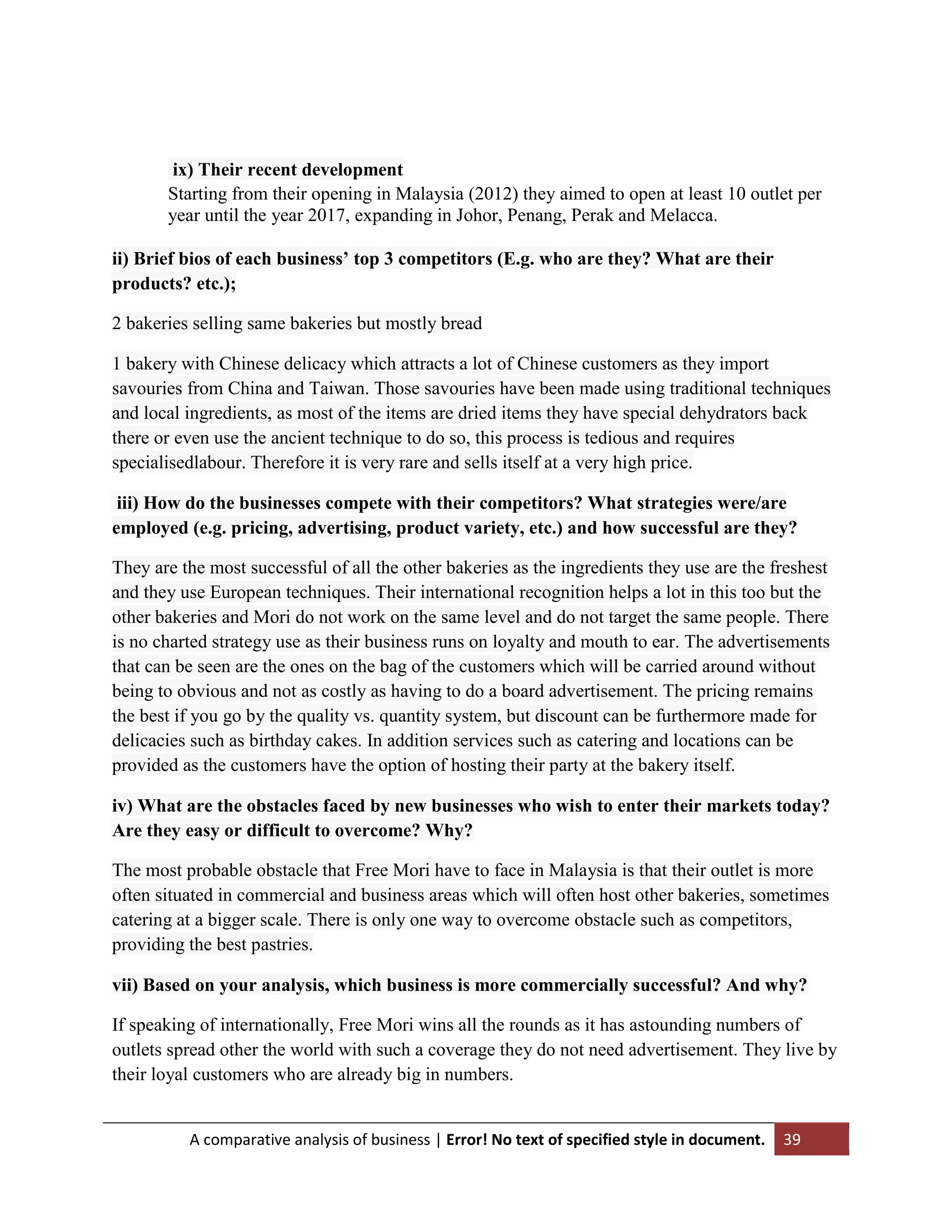 ix) Their recent development
Starting from their opening in Malaysia (2012) they aimed to open at least 10 outlet per
year until the year 2017, expanding in Johor, Penang, Perak and Melacca.
ii) Brief bios of each business’ top 3 competitors (E.g. who are they? What are their
products? etc.);
2 bakeries selling same bakeries but mostly bread
1 bakery with Chinese delicacy which attracts a lot of Chinese customers as they import
savouries from China and Taiwan. Those savouries have been made using traditional techniques
and local ingredients, as most of the items are dried items they have special dehydrators back
there or even use the ancient technique to do so, this process is tedious and requires
specialisedlabour. Therefore it is very rare and sells itself at a very high price.
iii) How do the businesses compete with their competitors? What strategies were/are
employed (e.g. pricing, advertising, product variety, etc.) and how successful are they?
They are the most successful of all the other bakeries as the ingredients they use are the freshest
and they use European techniques. Their international recognition helps a lot in this too but the
other bakeries and Mori do not work on the same level and do not target the same people. There
is no charted strategy use as their business runs on loyalty and mouth to ear. The advertisements
that can be seen are the ones on the bag of the customers which will be carried around without
being to obvious and not as costly as having to do a board advertisement. The pricing remains
the best if you go by the quality vs. quantity system, but discount can be furthermore made for
delicacies such as birthday cakes. In addition services such as catering and locations can be
provided as the customers have the option of hosting their party at the bakery itself.
iv) What are the obstacles faced by new businesses who wish to enter their markets today?
Are they easy or difficult to overcome? Why?
The most probable obstacle that Free Mori have to face in Malaysia is that their outlet is more
often situated in commercial and business areas which will often host other bakeries, sometimes
catering at a bigger scale. There is only one way to overcome obstacle such as competitors,
providing the best pastries.
vii) Based on your analysis, which business is more commercially successful? And why?
If speaking of internationally, Free Mori wins all the rounds as it has astounding numbers of
outlets spread other the world with such a coverage they do not need advertisement. They live by
their loyal customers who are already big in numbers.

A comparative analysis of business | Error! No text of specified style in document.

39

 