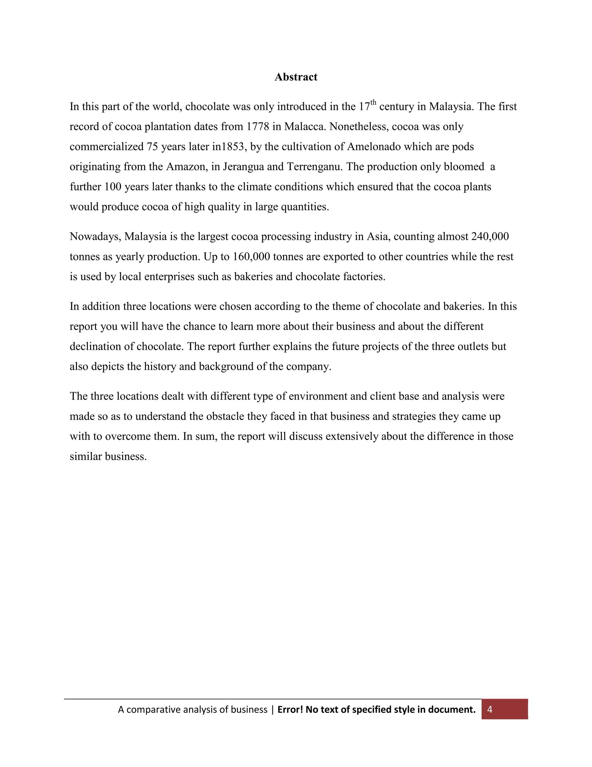 Abstract
In this part of the world, chocolate was only introduced in the 17th century in Malaysia. The first
record of cocoa plantation dates from 1778 in Malacca. Nonetheless, cocoa was only
commercialized 75 years later in1853, by the cultivation of Amelonado which are pods
originating from the Amazon, in Jerangua and Terrenganu. The production only bloomed a
further 100 years later thanks to the climate conditions which ensured that the cocoa plants
would produce cocoa of high quality in large quantities.
Nowadays, Malaysia is the largest cocoa processing industry in Asia, counting almost 240,000
tonnes as yearly production. Up to 160,000 tonnes are exported to other countries while the rest
is used by local enterprises such as bakeries and chocolate factories.
In addition three locations were chosen according to the theme of chocolate and bakeries. In this
report you will have the chance to learn more about their business and about the different
declination of chocolate. The report further explains the future projects of the three outlets but
also depicts the history and background of the company.
The three locations dealt with different type of environment and client base and analysis were
made so as to understand the obstacle they faced in that business and strategies they came up
with to overcome them. In sum, the report will discuss extensively about the difference in those
similar business.

A comparative analysis of business | Error! No text of specified style in document.

4

 