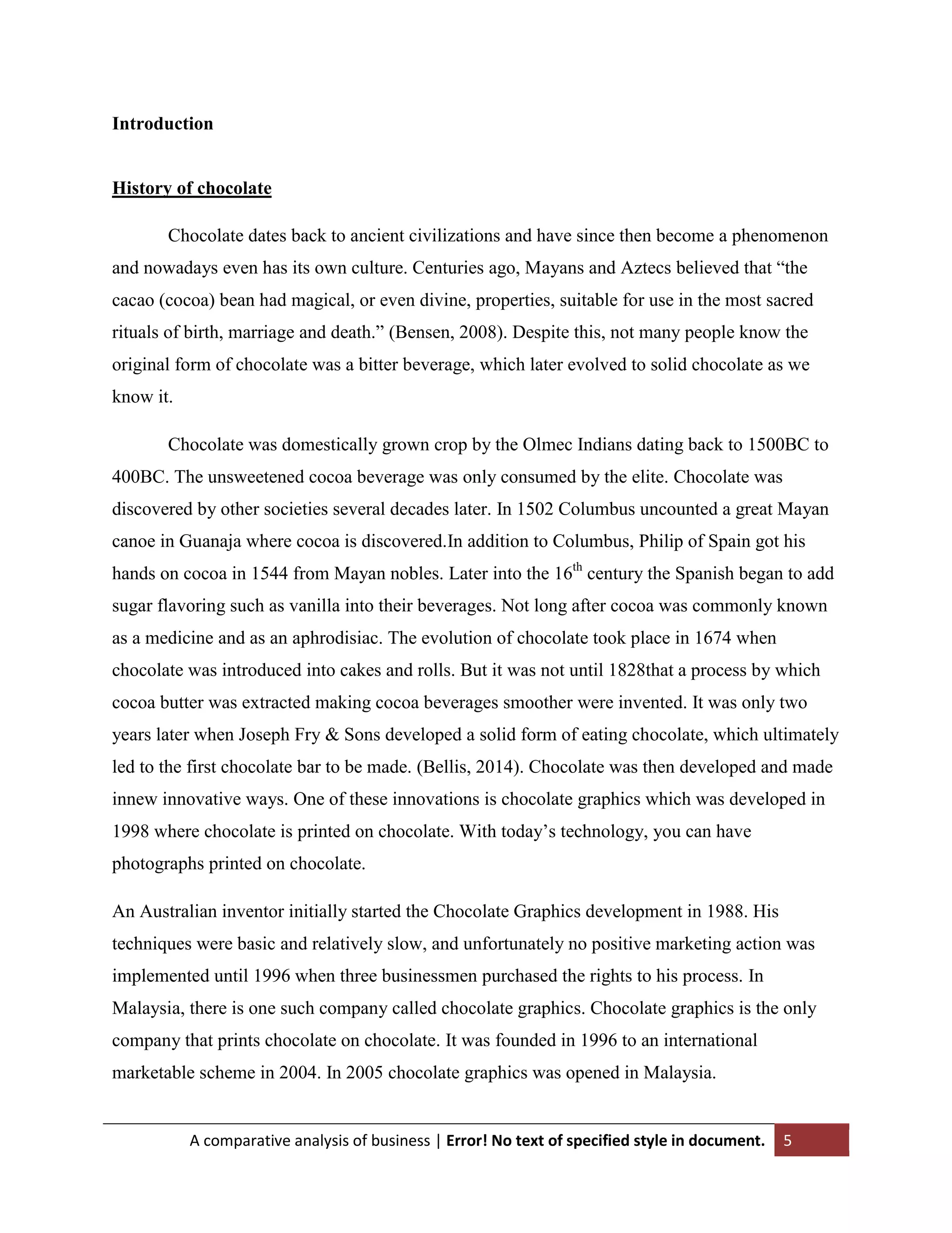 Introduction

History of chocolate
Chocolate dates back to ancient civilizations and have since then become a phenomenon
and nowadays even has its own culture. Centuries ago, Mayans and Aztecs believed that “the
cacao (cocoa) bean had magical, or even divine, properties, suitable for use in the most sacred
rituals of birth, marriage and death.” (Bensen, 2008). Despite this, not many people know the
original form of chocolate was a bitter beverage, which later evolved to solid chocolate as we
know it.
Chocolate was domestically grown crop by the Olmec Indians dating back to 1500BC to
400BC. The unsweetened cocoa beverage was only consumed by the elite. Chocolate was
discovered by other societies several decades later. In 1502 Columbus uncounted a great Mayan
canoe in Guanaja where cocoa is discovered.In addition to Columbus, Philip of Spain got his
hands on cocoa in 1544 from Mayan nobles. Later into the 16th century the Spanish began to add
sugar flavoring such as vanilla into their beverages. Not long after cocoa was commonly known
as a medicine and as an aphrodisiac. The evolution of chocolate took place in 1674 when
chocolate was introduced into cakes and rolls. But it was not until 1828that a process by which
cocoa butter was extracted making cocoa beverages smoother were invented. It was only two
years later when Joseph Fry & Sons developed a solid form of eating chocolate, which ultimately
led to the first chocolate bar to be made. (Bellis, 2014). Chocolate was then developed and made
innew innovative ways. One of these innovations is chocolate graphics which was developed in
1998 where chocolate is printed on chocolate. With today‟s technology, you can have
photographs printed on chocolate.
An Australian inventor initially started the Chocolate Graphics development in 1988. His
techniques were basic and relatively slow, and unfortunately no positive marketing action was
implemented until 1996 when three businessmen purchased the rights to his process. In
Malaysia, there is one such company called chocolate graphics. Chocolate graphics is the only
company that prints chocolate on chocolate. It was founded in 1996 to an international
marketable scheme in 2004. In 2005 chocolate graphics was opened in Malaysia.

A comparative analysis of business | Error! No text of specified style in document.

5

 