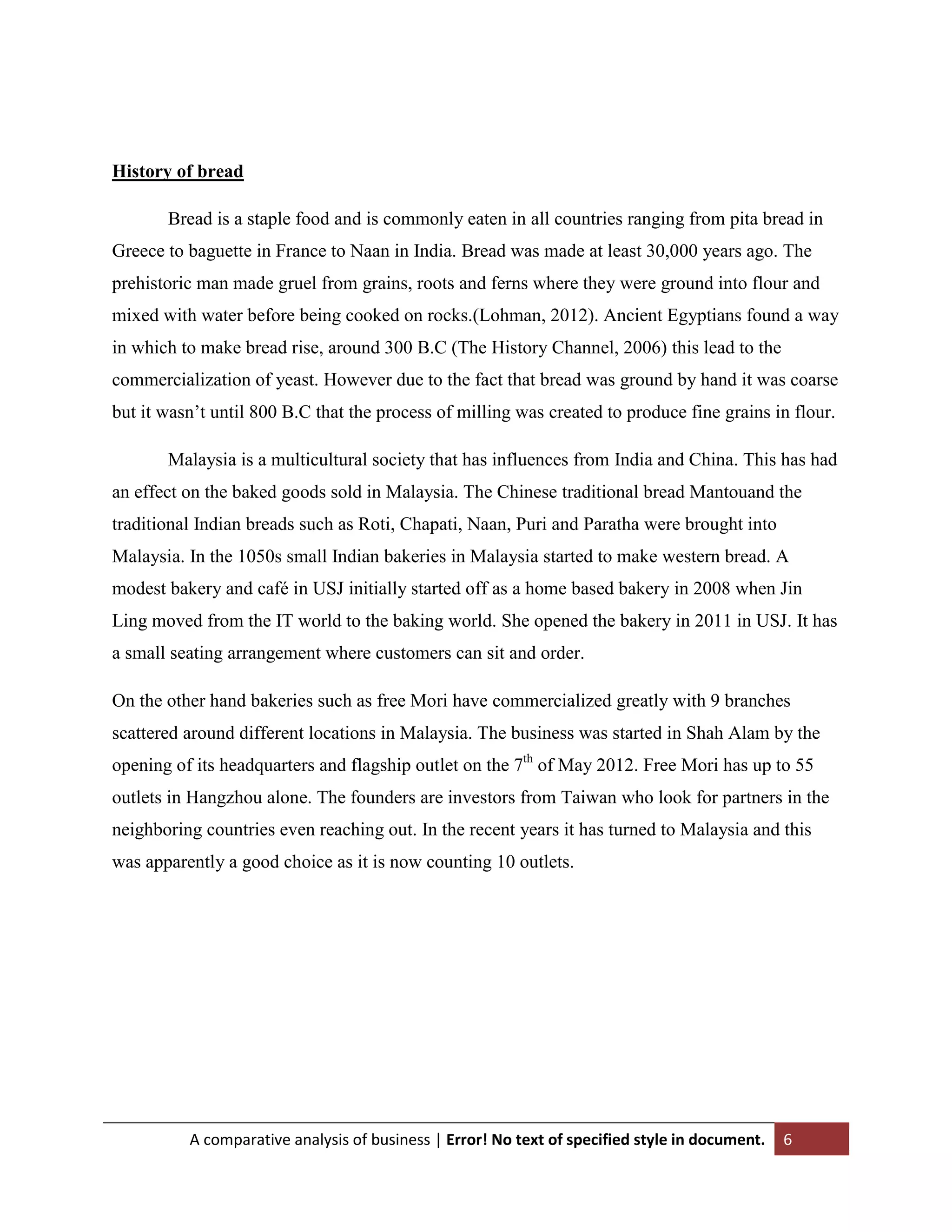 History of bread
Bread is a staple food and is commonly eaten in all countries ranging from pita bread in
Greece to baguette in France to Naan in India. Bread was made at least 30,000 years ago. The
prehistoric man made gruel from grains, roots and ferns where they were ground into flour and
mixed with water before being cooked on rocks.(Lohman, 2012). Ancient Egyptians found a way
in which to make bread rise, around 300 B.C (The History Channel, 2006) this lead to the
commercialization of yeast. However due to the fact that bread was ground by hand it was coarse
but it wasn‟t until 800 B.C that the process of milling was created to produce fine grains in flour.
Malaysia is a multicultural society that has influences from India and China. This has had
an effect on the baked goods sold in Malaysia. The Chinese traditional bread Mantouand the
traditional Indian breads such as Roti, Chapati, Naan, Puri and Paratha were brought into
Malaysia. In the 1050s small Indian bakeries in Malaysia started to make western bread. A
modest bakery and café in USJ initially started off as a home based bakery in 2008 when Jin
Ling moved from the IT world to the baking world. She opened the bakery in 2011 in USJ. It has
a small seating arrangement where customers can sit and order.
On the other hand bakeries such as free Mori have commercialized greatly with 9 branches
scattered around different locations in Malaysia. The business was started in Shah Alam by the
opening of its headquarters and flagship outlet on the 7th of May 2012. Free Mori has up to 55
outlets in Hangzhou alone. The founders are investors from Taiwan who look for partners in the
neighboring countries even reaching out. In the recent years it has turned to Malaysia and this
was apparently a good choice as it is now counting 10 outlets.

A comparative analysis of business | Error! No text of specified style in document.

6

 