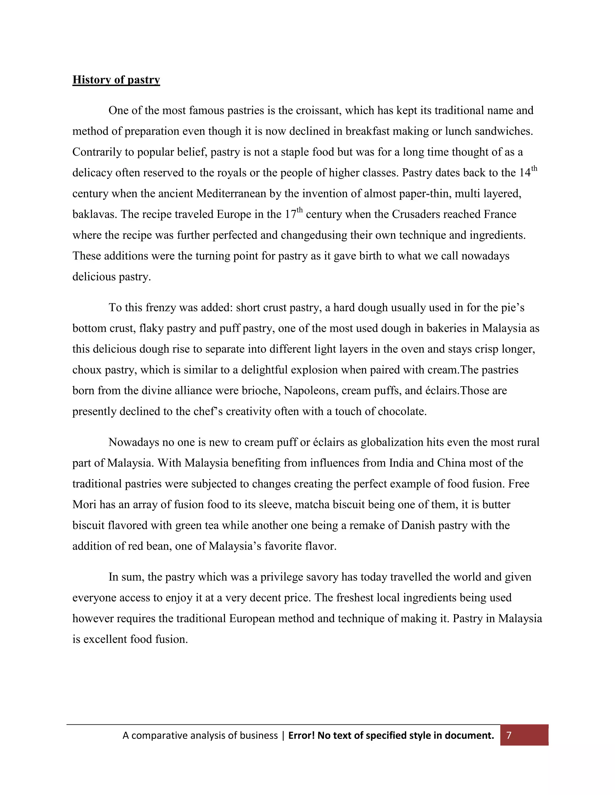 History of pastry
One of the most famous pastries is the croissant, which has kept its traditional name and
method of preparation even though it is now declined in breakfast making or lunch sandwiches.
Contrarily to popular belief, pastry is not a staple food but was for a long time thought of as a
delicacy often reserved to the royals or the people of higher classes. Pastry dates back to the 14th
century when the ancient Mediterranean by the invention of almost paper-thin, multi layered,
baklavas. The recipe traveled Europe in the 17th century when the Crusaders reached France
where the recipe was further perfected and changedusing their own technique and ingredients.
These additions were the turning point for pastry as it gave birth to what we call nowadays
delicious pastry.
To this frenzy was added: short crust pastry, a hard dough usually used in for the pie‟s
bottom crust, flaky pastry and puff pastry, one of the most used dough in bakeries in Malaysia as
this delicious dough rise to separate into different light layers in the oven and stays crisp longer,
choux pastry, which is similar to a delightful explosion when paired with cream.The pastries
born from the divine alliance were brioche, Napoleons, cream puffs, and éclairs.Those are
presently declined to the chef‟s creativity often with a touch of chocolate.
Nowadays no one is new to cream puff or éclairs as globalization hits even the most rural
part of Malaysia. With Malaysia benefiting from influences from India and China most of the
traditional pastries were subjected to changes creating the perfect example of food fusion. Free
Mori has an array of fusion food to its sleeve, matcha biscuit being one of them, it is butter
biscuit flavored with green tea while another one being a remake of Danish pastry with the
addition of red bean, one of Malaysia‟s favorite flavor.
In sum, the pastry which was a privilege savory has today travelled the world and given
everyone access to enjoy it at a very decent price. The freshest local ingredients being used
however requires the traditional European method and technique of making it. Pastry in Malaysia
is excellent food fusion.

A comparative analysis of business | Error! No text of specified style in document.

7

 