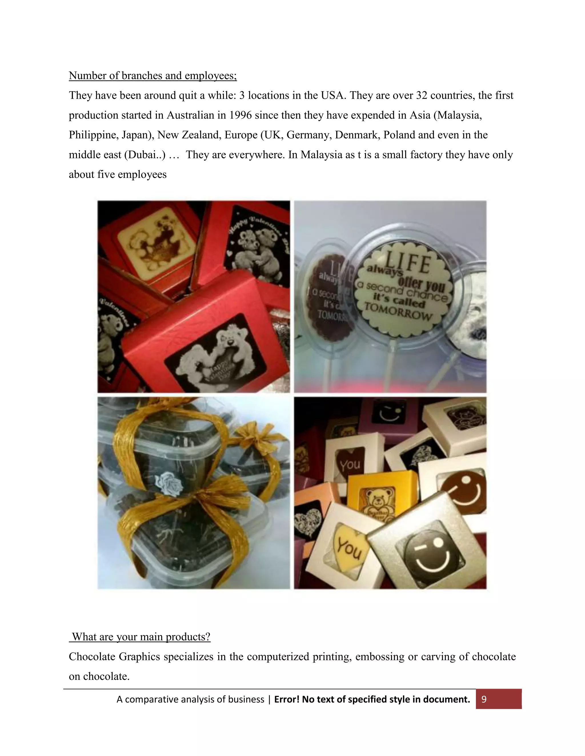 Number of branches and employees;
They have been around quit a while: 3 locations in the USA. They are over 32 countries, the first
production started in Australian in 1996 since then they have expended in Asia (Malaysia,
Philippine, Japan), New Zealand, Europe (UK, Germany, Denmark, Poland and even in the
middle east (Dubai..) … They are everywhere. In Malaysia as t is a small factory they have only
about five employees

What are your main products?
Chocolate Graphics specializes in the computerized printing, embossing or carving of chocolate
on chocolate.
A comparative analysis of business | Error! No text of specified style in document.

9

 