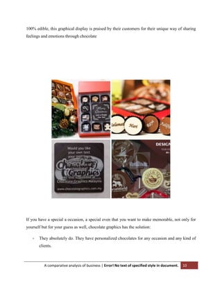 100% edible, this graphical display is praised by their customers for their unique way of sharing
feelings and emotions through chocolate

If you have a special a occasion, a special even that you want to make memorable, not only for
yourself but for your guess as well, chocolate graphics has the solution:
-

They absolutely do. They have personalized chocolates for any occasion and any kind of
clients.

A comparative analysis of business | Error! No text of specified style in document.

10

 