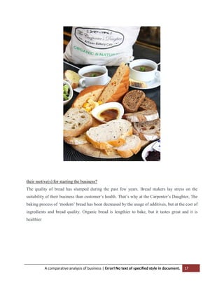 their motive(s) for starting the business?
The quality of bread has slumped during the past few years. Bread makers lay stress on the
suitability of their business than customer‟s health. That‟s why at the Carpenter‟s Daughter, The
baking process of „modern‟ bread has been decreased by the usage of additives, but at the cost of
ingredients and bread quality. Organic bread is lengthier to bake, but it tastes great and it is
healthier

A comparative analysis of business | Error! No text of specified style in document.

17

 