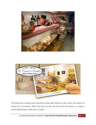 This bakery has a unique interior decoration unlike other bakeries in the vicinity; this aspect of it
attracts lots of customers. When they enter the shop, the buyers feel like being, in a cottage a
totally different place, rather than in simple.
A comparative analysis of business | Error! No text of specified style in document.

18

 
