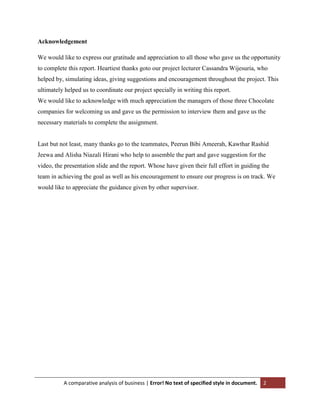Acknowledgement
We would like to express our gratitude and appreciation to all those who gave us the opportunity
to complete this report. Heartiest thanks goto our project lecturer Cassandra Wijesuria, who
helped by, simulating ideas, giving suggestions and encouragement throughout the project. This
ultimately helped us to coordinate our project specially in writing this report.
We would like to acknowledge with much appreciation the managers of those three Chocolate
companies for welcoming us and gave us the permission to interview them and gave us the
necessary materials to complete the assignment.

Last but not least, many thanks go to the teammates, Peerun Bibi Ameerah, Kawthar Rashid
Jeewa and Alisha Niazali Hirani who help to assemble the part and gave suggestion for the
video, the presentation slide and the report. Whose have given their full effort in guiding the
team in achieving the goal as well as his encouragement to ensure our progress is on track. We
would like to appreciate the guidance given by other supervisor.

A comparative analysis of business | Error! No text of specified style in document.

2

 