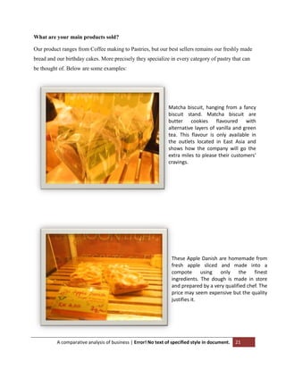 What are your main products sold?
Our product ranges from Coffee making to Pastries, but our best sellers remains our freshly made
bread and our birthday cakes. More precisely they specialize in every category of pastry that can
be thought of. Below are some examples:

Matcha biscuit, hanging from a fancy
biscuit stand. Matcha biscuit are
butter cookies flavoured with
alternative layers of vanilla and green
tea. This flavour is only available in
the outlets located in East Asia and
shows how the company will go the
extra miles to please their customers’
cravings.

These Apple Danish are homemade from
fresh apple sliced and made into a
compote using only the finest
ingredients. The dough is made in store
and prepared by a very qualified chef. The
price may seem expensive but the quality
justifies it.

A comparative analysis of business | Error! No text of specified style in document.

21

 