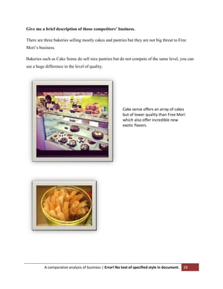 Give me a brief description of those competitors’ business.
There are three bakeries selling mostly cakes and pastries but they are not big threat to Free
Mori‟s business.
Bakeries such as Cake Sense do sell nice pastries but do not compete of the same level, you can
see a huge difference in the level of quality.

Cake sense offers an array of cakes
but of lower quality than Free Mori
which also offer incredible new
exotic flavors.

A comparative analysis of business | Error! No text of specified style in document.

28

 