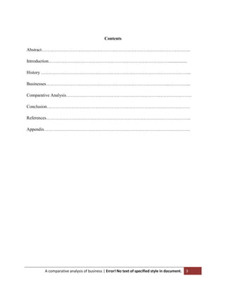 Contents
Abstract………………………………………………………………………………………..
Introduction……………………………………………………………………….................
History ………………………………………………………………………………………...
Businesses………………………………………………………………………...…………...
Comparative Analysis………………………………………………………………………….
Conclusion…………………………………………………………………………………….
References……………………………………………………………………………………..
Appendix………………………………………………………………………………………

A comparative analysis of business | Error! No text of specified style in document.

3

 
