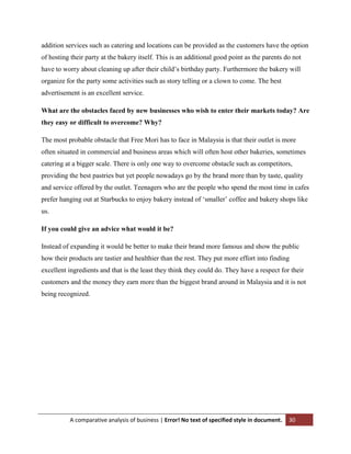 addition services such as catering and locations can be provided as the customers have the option
of hosting their party at the bakery itself. This is an additional good point as the parents do not
have to worry about cleaning up after their child‟s birthday party. Furthermore the bakery will
organize for the party some activities such as story telling or a clown to come. The best
advertisement is an excellent service.
What are the obstacles faced by new businesses who wish to enter their markets today? Are
they easy or difficult to overcome? Why?
The most probable obstacle that Free Mori has to face in Malaysia is that their outlet is more
often situated in commercial and business areas which will often host other bakeries, sometimes
catering at a bigger scale. There is only one way to overcome obstacle such as competitors,
providing the best pastries but yet people nowadays go by the brand more than by taste, quality
and service offered by the outlet. Teenagers who are the people who spend the most time in cafes
prefer hanging out at Starbucks to enjoy bakery instead of „smaller‟ coffee and bakery shops like
us.
If you could give an advice what would it be?
Instead of expanding it would be better to make their brand more famous and show the public
how their products are tastier and healthier than the rest. They put more effort into finding
excellent ingredients and that is the least they think they could do. They have a respect for their
customers and the money they earn more than the biggest brand around in Malaysia and it is not
being recognized.

A comparative analysis of business | Error! No text of specified style in document.

30

 