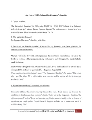 Interview at USJ 9- Taipan (The Carpenter’s Daughter

1) Current locations;
The Carpenter's Daughter No. 46G, Jalan USJ10/1E, 47620 UEP Subang Jaya, Selangor,
Malaysia (Next to 7 eleven, Taipan Business Centre) The main entrance, situated at a very
strategic location. Right in front of Ampang Yong Tau Fu
2) Who are the key founders?
The founder of Carpenter‟s daughter is Jin Ling.

3) When was the business founded? Who are the key founders? And What prompted the
founders to start this business?

After 20 years in the IT world, Jin Ling realized that informatics was not made for her so she
decided to switched off her computer and dug out her apron and rolling pin. She found she had a
knack for baking.
The Carpenter‟s Daughter is an Artisan Bakery & café. I was first established as a home-based
baking in 2008. And start to operate in USJ 1 Taipan on August 2011.
When questioned about the bakery‟s name, “The Carpenter‟s Daughter”, Jin laughs. “That is just
who I am. My father, 75, is still working as a carpenter and he worked all the furniture and
woodworks here”.

3) What was their motive(s) for starting the business?

The quality of bread has slumped during the past few years. Bread makers lay stress on the
suitability of their business than customer‟s health. That‟s why at the Carpenter‟s Daughter, The
baking process of „modern‟ bread has been decreased by the usage of additives, but at the cost of
ingredients and bread quality. Organic bread is lengthier to bake, but it tastes great and it is
healthier (Hong, 2012)

A comparative analysis of business | Error! No text of specified style in document.

35

 