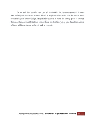 As you walk into the cafe, your eyes will be struck by the European concept, it is more
like entering into a carpenter‟s house, altered to adapt the actual trend. You will feel at home
with the English interior design. Huge bakery counter in front, the seating place is situated
behind. All anyone would like to do when walking into this bakery, is to taste the entire selection
of items sold in the bakery, as they all look so exquisite.

A comparative analysis of business | Error! No text of specified style in document.

37

 