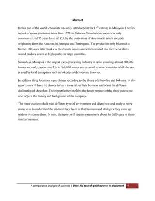 Abstract
In this part of the world, chocolate was only introduced in the 17th century in Malaysia. The first
record of cocoa plantation dates from 1778 in Malacca. Nonetheless, cocoa was only
commercialized 75 years later in1853, by the cultivation of Amelonado which are pods
originating from the Amazon, in Jerangua and Terrenganu. The production only bloomed a
further 100 years later thanks to the climate conditions which ensured that the cocoa plants
would produce cocoa of high quality in large quantities.
Nowadays, Malaysia is the largest cocoa processing industry in Asia, counting almost 240,000
tonnes as yearly production. Up to 160,000 tonnes are exported to other countries while the rest
is used by local enterprises such as bakeries and chocolate factories.
In addition three locations were chosen according to the theme of chocolate and bakeries. In this
report you will have the chance to learn more about their business and about the different
declination of chocolate. The report further explains the future projects of the three outlets but
also depicts the history and background of the company.
The three locations dealt with different type of environment and client base and analysis were
made so as to understand the obstacle they faced in that business and strategies they came up
with to overcome them. In sum, the report will discuss extensively about the difference in those
similar business.

A comparative analysis of business | Error! No text of specified style in document.

4

 