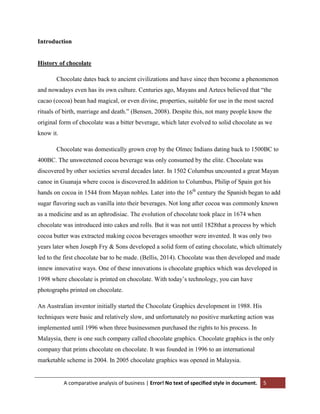 Introduction

History of chocolate
Chocolate dates back to ancient civilizations and have since then become a phenomenon
and nowadays even has its own culture. Centuries ago, Mayans and Aztecs believed that “the
cacao (cocoa) bean had magical, or even divine, properties, suitable for use in the most sacred
rituals of birth, marriage and death.” (Bensen, 2008). Despite this, not many people know the
original form of chocolate was a bitter beverage, which later evolved to solid chocolate as we
know it.
Chocolate was domestically grown crop by the Olmec Indians dating back to 1500BC to
400BC. The unsweetened cocoa beverage was only consumed by the elite. Chocolate was
discovered by other societies several decades later. In 1502 Columbus uncounted a great Mayan
canoe in Guanaja where cocoa is discovered.In addition to Columbus, Philip of Spain got his
hands on cocoa in 1544 from Mayan nobles. Later into the 16th century the Spanish began to add
sugar flavoring such as vanilla into their beverages. Not long after cocoa was commonly known
as a medicine and as an aphrodisiac. The evolution of chocolate took place in 1674 when
chocolate was introduced into cakes and rolls. But it was not until 1828that a process by which
cocoa butter was extracted making cocoa beverages smoother were invented. It was only two
years later when Joseph Fry & Sons developed a solid form of eating chocolate, which ultimately
led to the first chocolate bar to be made. (Bellis, 2014). Chocolate was then developed and made
innew innovative ways. One of these innovations is chocolate graphics which was developed in
1998 where chocolate is printed on chocolate. With today‟s technology, you can have
photographs printed on chocolate.
An Australian inventor initially started the Chocolate Graphics development in 1988. His
techniques were basic and relatively slow, and unfortunately no positive marketing action was
implemented until 1996 when three businessmen purchased the rights to his process. In
Malaysia, there is one such company called chocolate graphics. Chocolate graphics is the only
company that prints chocolate on chocolate. It was founded in 1996 to an international
marketable scheme in 2004. In 2005 chocolate graphics was opened in Malaysia.

A comparative analysis of business | Error! No text of specified style in document.

5

 
