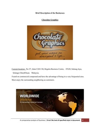 Brief Description of the Businesses

Chocolate Graphics

Current location: No 27, Jalan USJ1/1B, Regalia Business Centre,  47620, Subang Jaya,
 Selangor DarulEhsan.  Malaysia.
Found on commercial compound and have the advantage of being in a very frequented area.
Most enjoy the surrounding neighboring as customers.

A comparative analysis of business | Error! No text of specified style in document.

8

 