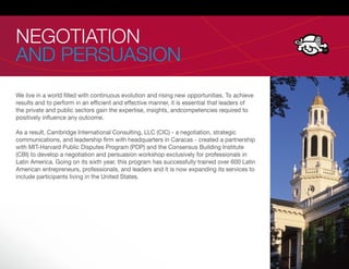 NEGOTIATION
AND PERSUASION
We live in a world lled with continuous evolution and rising new opportunities. To achieve
results and to perform in an ef cient and effective manner, it is essential that leaders of
the private and public sectors gain the expertise, insights, andcompetencies required to
positively in uence any outcome.

As a result, Cambridge International Consulting, LLC (CIC) - a negotiation, strategic
communications, and leadership rm with headquarters in Caracas - created a partnership
with MIT-Harvard Public Disputes Program (PDP) and the Consensus Building Institute
(CBI) to develop a negotiation and persuasion workshop exclusively for professionals in
Latin America. Going on its sixth year, this program has successfully trained over 600 Latin
American entrepreneurs, professionals, and leaders and it is now expanding its services to
include participants living in the United States.
 