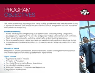 PROGRAM
OBJECTIVES
This hands-on workshop provides you with a step-by-step guide to effectively persuade others during
a negotiation. Maximize your ability to in uence, resolve con icts, and generate solutions that bene t
both parties in a strategic way.

Beneﬁts of attending
  Master effective persuading techniques to communicate con dently during a negotiation.
  Develop powerful agreements that add value and generate the best solutions that bene t both sides.
  Apply proven techniques for analyzing, preparing for, and conducting negotiations.
  Become more effective during extensive hands-on negotiation practice and personalized case studies.
  Unprecedented business networking opportunities with leaders and entrepreneurs from Latin
  America.

Who should attend
Entrepreneurs, leaders, professionals, and individuals who face the challenge of resolving con icts
and are seeking to drive breakthrough performance improvements

Topics covered
  Negotiation Based on Interests
  Principles of Persuasion
  Non-Verbal Communication During Negotiations
  Handling Dif cult Conversations
  Managing Differences During Complex Negotiations
  Negotiations and Emotions
 