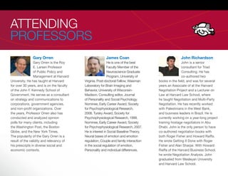 ATTENDING
PROFESSORS
               Gary Orren                                 James Coan                                  John Richardson
                 Gary Orren is the Roy                      He is one of the best                      John is a senior
                 E. Larsen Professor                        Faculty Member of the                      consultant for Triad
                 of Public Policy and                       Neuroscience Graduate                      Consulting. He has
                 Management at Harvard                      Program, University of                     co-authored two
University. He has taught at Harvard       Virginia. Post-doctoral Fellow, Waisman     books in the eld, and was for several
for over 30 years, and is on the faculty   Laboratory for Brain Imaging and            years an Associate of at the Harvard
of the John F. Kennedy School of           Behavior, University of Wisconsin-          Negotiation Project and a Lecturer on
Government. He serves as a consultant      Madison. Consulting editor, Journal         Law at Harvard Law School, where
on strategy and communications to          of Personality and Social Psychology.       he taught Negotiation and Multi-Party
corporations, government agencies,         Nominee, Early Career Award, Society        Negotiation. He has recently worked
and non-pro t organizations. Over          for Psychophysiological Research,           with Palestinians in the West Bank,
the years, Professor Orren also has        2008. Tursky Award, Society for             and business leaders in Brazil. He is
conducted and analyzed opinion             Psychophysiological Research, 1999.         currently working on a year-long project
polls for many clients, including          Nominee, Early Career Award, Society        training hostage negotiators in Abu
the Washington Post, the Boston            for Psychophysiological Research, 2007.     Dhabi. John is the only person to have
Globe, and the New York Times.             He is interest in Social Baseline Theory,   co-authored negotiation books with
The popularity of the Gary Orren is a      Neural bases of emotion and emotion         both Roger Fisher and Howard Raiffa.
result of the validity and relevancy of    regulation, Couple and family interaction   He wrote Getting It Done with Roger
his prescripts in diverse social and       in the social regulation of emotion,        Fisher and Alan Sharpe. With Howard
economic contexts.                         Personality and individual differences.     Raiffa of the Harvard Business School,
                                                                                       he wrote Negotiation Analysis. John
                                                                                       graduated from Wesleyan University
                                                                                       and Harvard Law School.
 