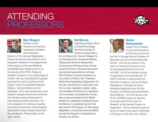 ATTENDING
PROFESSORS
               Dan Shapiro                                Hal Movius                                     Guhan
                 Director of the                             JHal Movius holds a Ph.D.                   Subramanian
                 Harvard International                       in Clinical Psychology                       Joseph Flom Professor
                 Negotiation Initiative                      from the University of                       of Law and Business at
                 and Associate                               Arizona, he also holds a                     the Harvard Law School
Director of the Harvard Negotiation       B.A. in History from Harvard College. He       and the H. Douglas Weaver Professor of
Project at Harvard Law School. He is      is a Principal at the Consensus Building       Business Law at the Harvard Business
Assistant Professor in the department     Institute and directs its Assessment,          School. He is the rst person in the
of Psychiatry at Harvard Medical          Coaching and Training services. He has         history of Harvard University to hold
School/McLean Hospital and is on          trained more than a thousand executives        tenured appointments at both HLS
the faculty at the PON. Shapiro’s         and advised organizations of all sizes.        and HBS. At HLS he teaches courses
research focuses on the psychology of     With Professor Lawrence Susskind, he           in negotiations and corporate law. At
con ict. He has contributed to popular    is co-author of Built to Win: Creating A       HBS he teaches in several executive
publications and co-authored (with        World-Class Negotiating Organization. He       education programs, such as Strategic
Roger Fisher) the bestseller Beyond       has also authored and co-authored more         Negotiations, Changing the Game,
Reason: Using Emotions as You             than a dozen negotiation articles, cases,      Managing Negotiators and the Deal
Negotiate. He is now pioneering a new     and simulations that focus on negotiation,     Process, and Making Corporate Boards
research programme on the emotional       communication, and leadership. He has          More Effective. He is the faculty chair
and identity-based dimensions of          been a featured speaker at the Global          for the JD/MBA program at Harvard
international con ict resolution. He      Institute for Leadership Development and       University and the Vice Chair for
is the recipient of numerous awards,      the Women in Leadership Summit. Hal            Research at the Harvard Program on
including the American Psychological      also teaches The Program on Technology         Negotiation. Prior to joining the Harvard
Association’s Early Career Award and      Negotiation, an executive seminar offered      faculty he spent three years at McKinsey
the prestigious “Peacemaker of the        through the Program on Negotiation at          & Company in their New York, Boston.
Year” award.                              Harvard Law School.
 