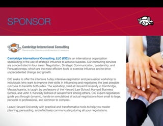 SPONSOR


Cambridge International Consulting, LLC (CIC) is an international organization
specializing in the use of strategic in uence to achieve success. Our consulting services
are concentrated in four areas: Negotiation, Strategic Communication, Leadership, and
Persuasiveness; which are the most ef cient tools to exercise in uence and to drive
unprecedented change and growth.

CIC seeks to offer the intensive 5-day intensive negotiation and persuasion workshop to
individuals who want to improve their skills in in uencing and negotiating the best possible
outcome to bene ts both sides. The workshop, held at Harvard University in Cambridge,
Massachusetts, is taught by professors of the Harvard Law School, Harvard Business
School, and John F. Kennedy School of Government among others. CIC expert negotiators
guide you through dynamic, hands-on simulations of actual negotiations from small to large,
personal to professional, and common to complex.

Leave Harvard University with practical and transformative tools to help you master
planning, persuading, and effectively communicating during all your negotiations.
 