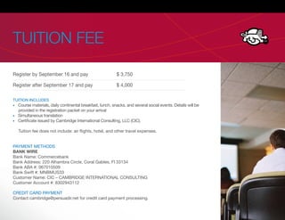 TUITION FEE

Register by September 16 and pay                          $ 3,750

Register after September 17 and pay                       $ 4,000

TUITION INCLUDES
  Course materials, daily continental breakfast, lunch, snacks, and several social events. Details will be
  provided in the registration packet on your arrival
  Simultaneous translation
  Certi cate issued by Cambridge International Consulting, LLC (CIC).

  Tuition fee does not include: air ights, hotel, and other travel expenses.


PAYMENT METHODS
BANK WIRE
Bank Name: Commercebank
Bank Address: 220 Alhambra Circle, Coral Gables, Fl 33134
Bank ABA #: 067010509
Bank Swift #: MNBMUS33
Customer Name: CIC – CAMBRIDGE INTERNATIONAL CONSULTING
Customer Account #: 8302943112

CREDIT CARD PAYMENT
Contact cambridge@persuadir.net for credit card payment processing.
 