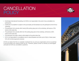 CANCELLATION
POLICY
  Cambridge International Consulting, LLC (CIC) is not responsible in the event of any cancellation by
  participants.
  Certi cate of completion is subject to the punctuality and full assistance by the participant to the 40 hour
  workshop.
  The participant who cancels within twenty (20) working days prior to the workshop, will receive a 70%
  refund of the tuition fee.
  The participant who cancels within ten (10) working days prior to the workshop, will receive a 50%
  refund of the tuition fee.
  The participant who fails to attend will be liable for the entire tuition fee.
  CIC is not responsible for cancellations due to natural disasters and other acts of God, in these cases
  CIC will not refund payments received.

At CIC we realize that this is a valuable investment for you and your organization and we would like
to accommodate your needs as best we can. Therefore, please contact us directly at cambridge@
persuadir.net with any cancellation questions.
 