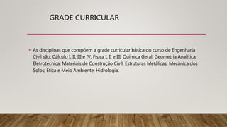 GRADE CURRICULAR
• As disciplinas que compõem a grade curricular básica do curso de Engenharia
Civil são: Cálculo I, II, III e IV; Física I, II e III; Química Geral; Geometria Analítica;
Eletrotécnica; Materiais de Construção Civil; Estruturas Metálicas; Mecânica dos
Solos; Ética e Meio Ambiente; Hidrologia.
 