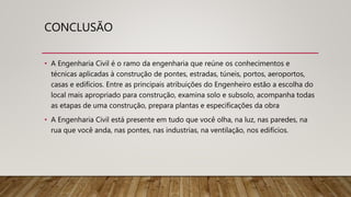 CONCLUSÃO
• A Engenharia Civil é o ramo da engenharia que reúne os conhecimentos e
técnicas aplicadas à construção de pontes, estradas, túneis, portos, aeroportos,
casas e edifícios. Entre as principais atribuições do Engenheiro estão a escolha do
local mais apropriado para construção, examina solo e subsolo, acompanha todas
as etapas de uma construção, prepara plantas e especificações da obra
• A Engenharia Civil está presente em tudo que você olha, na luz, nas paredes, na
rua que você anda, nas pontes, nas industrias, na ventilação, nos edifícios.
 