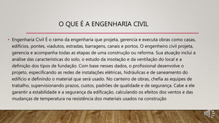 O QUE É A ENGENHARIA CIVIL
• Engenharia Civil É o ramo da engenharia que projeta, gerencia e executa obras como casas,
edifícios, pontes, viadutos, estradas, barragens, canais e portos. O engenheiro civil projeta,
gerencia e acompanha todas as etapas de uma construção ou reforma. Sua atuação inclui a
análise das características do solo, o estudo da insolação e da ventilação do local e a
definição dos tipos de fundação. Com base nesses dados, o profissional desenvolve o
projeto, especificando as redes de instalações elétricas, hidráulicas e de saneamento do
edifício e definindo o material que será usado. No canteiro de obras, chefia as equipes de
trabalho, supervisionando prazos, custos, padrões de qualidade e de segurança. Cabe a ele
garantir a estabilidade e a segurança da edificação, calculando os efeitos dos ventos e das
mudanças de temperatura na resistência dos materiais usados na construção
 