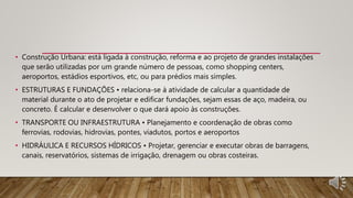 • Construção Urbana: está ligada à construção, reforma e ao projeto de grandes instalações
que serão utilizadas por um grande número de pessoas, como shopping centers,
aeroportos, estádios esportivos, etc, ou para prédios mais simples.
• ESTRUTURAS E FUNDAÇÕES • relaciona-se à atividade de calcular a quantidade de
material durante o ato de projetar e edificar fundações, sejam essas de aço, madeira, ou
concreto. É calcular e desenvolver o que dará apoio às construções.
• TRANSPORTE OU INFRAESTRUTURA • Planejamento e coordenação de obras como
ferrovias, rodovias, hidrovias, pontes, viadutos, portos e aeroportos
• HIDRÁULICA E RECURSOS HÍDRICOS • Projetar, gerenciar e executar obras de barragens,
canais, reservatórios, sistemas de irrigação, drenagem ou obras costeiras.
 