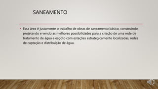 SANEAMENTO
• Essa área é justamente o trabalho de obras de saneamento básico, construindo,
projetando e vendo as melhores possibilidades para a criação de uma rede de
tratamento de água e esgoto com estações estrategicamente localizadas, redes
de captação e distribuição de água.
 